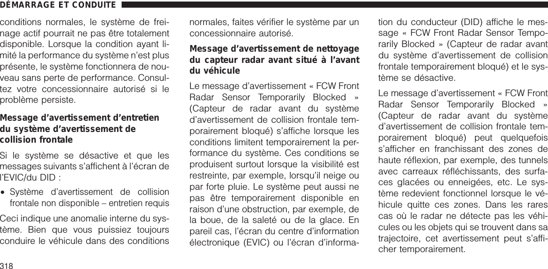 conditions normales, le système de frei-nage actif pourrait ne pas être totalementdisponible. Lorsque la condition ayant li-mité la performance du système n’est plusprésente, le système fonctionnera de nou-veau sans perte de performance. Consul-tez votre concessionnaire autorisé si leproblème persiste.Message d’avertissement d’entretiendu système d’avertissement decollision frontaleSi le système se désactive et que lesmessages suivants s’affichent à l’écran del’EVIC/du DID :•Système d’avertissement de collisionfrontale non disponible – entretien requisCeci indique une anomalie interne du sys-tème. Bien que vous puissiez toujoursconduire le véhicule dans des conditionsnormales, faites vérifier le système par unconcessionnaire autorisé.Message d’avertissement de nettoyagedu capteur radar avant situé à l’avantdu véhiculeLe message d’avertissement « FCW FrontRadar Sensor Temporarily Blocked »(Capteur de radar avant du systèmed’avertissement de collision frontale tem-porairement bloqué) s’affiche lorsque lesconditions limitent temporairement la per-formance du système. Ces conditions seproduisent surtout lorsque la visibilité estrestreinte, par exemple, lorsqu’il neige oupar forte pluie. Le système peut aussi nepas être temporairement disponible enraison d’une obstruction, par exemple, dela boue, de la saleté ou de la glace. Enpareil cas, l’écran du centre d’informationélectronique (EVIC) ou l’écran d’informa-tion du conducteur (DID) affiche le mes-sage « FCW Front Radar Sensor Tempo-rarily Blocked » (Capteur de radar avantdu système d’avertissement de collisionfrontale temporairement bloqué) et le sys-tème se désactive.Le message d’avertissement « FCW FrontRadar Sensor Temporarily Blocked »(Capteur de radar avant du systèmed’avertissement de collision frontale tem-porairement bloqué) peut quelquefoiss’afficher en franchissant des zones dehaute réflexion, par exemple, des tunnelsavec carreaux réfléchissants, des surfa-ces glacées ou enneigées, etc. Le sys-tème redevient fonctionnel lorsque le vé-hicule quitte ces zones. Dans les rarescas où le radar ne détecte pas les véhi-cules ou les objets qui se trouvent dans satrajectoire, cet avertissement peut s’affi-cher temporairement.DÉMARRAGE ET CONDUITE318