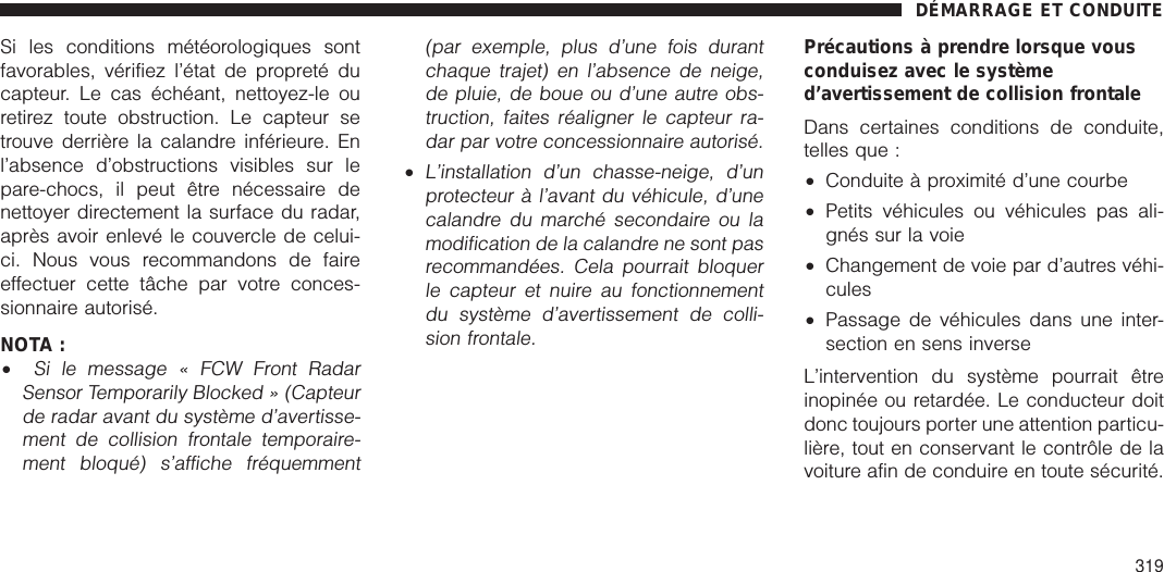 Si les conditions météorologiques sontfavorables, vérifiez l’état de propreté ducapteur. Le cas échéant, nettoyez-le ouretirez toute obstruction. Le capteur setrouve derrière la calandre inférieure. Enl’absence d’obstructions visibles sur lepare-chocs, il peut être nécessaire denettoyer directement la surface du radar,après avoir enlevé le couvercle de celui-ci. Nous vous recommandons de faireeffectuer cette tâche par votre conces-sionnaire autorisé.NOTA :•Si le message « FCW Front RadarSensor Temporarily Blocked » (Capteurde radar avant du système d’avertisse-ment de collision frontale temporaire-ment bloqué) s’affiche fréquemment(par exemple, plus d’une fois durantchaque trajet) en l’absence de neige,de pluie, de boue ou d’une autre obs-truction, faites réaligner le capteur ra-dar par votre concessionnaire autorisé.•L’installation d’un chasse-neige, d’unprotecteur à l’avant du véhicule, d’unecalandre du marché secondaire ou lamodification de la calandre ne sont pasrecommandées. Cela pourrait bloquerle capteur et nuire au fonctionnementdu système d’avertissement de colli-sion frontale.Précautions à prendre lorsque vousconduisez avec le systèmed’avertissement de collision frontaleDans certaines conditions de conduite,telles que :•Conduite à proximité d’une courbe•Petits véhicules ou véhicules pas ali-gnés sur la voie•Changement de voie par d’autres véhi-cules•Passage de véhicules dans une inter-section en sens inverseL’intervention du système pourrait êtreinopinée ou retardée. Le conducteur doitdonc toujours porter une attention particu-lière, tout en conservant le contrôle de lavoiture afin de conduire en toute sécurité.DÉMARRAGE ET CONDUITE319