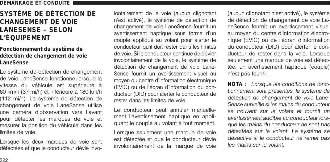 SYSTÈME DE DÉTECTION DECHANGEMENT DE VOIELANESENSE – SELONL’ÉQUIPEMENTFonctionnement du système dedétection de changement de voieLaneSenseLe système de détection de changementde voie LaneSense fonctionne lorsque lavitesse du véhicule est supérieure à60 km/h (37 mi/h) et inférieure à 180 km/h(112 mi/h). Le système de détection dechangement de voie LaneSense utiliseune caméra d’observation vers l’avantpour détecter les marques de voie etmesurer la position du véhicule dans leslimites de voie.Lorsque les deux marques de voie sontdétectées et que le conducteur dévie invo-lontairement de la voie (aucun clignotantn’est activé), le système de détection dechangement de voie LaneSense fournit unavertissement haptique sous forme d’uncouple appliqué au volant pour alerter leconducteur qu’il doit rester dans les limitesde voie. Si le conducteur continue de dévierinvolontairement de la voie, le système dedétection de changement de voie Lane-Sense fournit un avertissement visuel aumoyen du centre d’information électronique(EVIC) ou de l’écran d’information du con-ducteur (DID) pour alerter le conducteur derester dans les limites de voie.Le conducteur peut annuler manuelle-ment l’avertissement haptique en appli-quant le couple au volant à tout moment.Lorsque seulement une marque de voieest détectée et que le conducteur dévieinvolontairement de la marque de voie(aucun clignotant n’est activé), le systèmede détection de changement de voie La-neSense fournit un avertissement visuelau moyen du centre d’information électro-nique (EVIC) ou de l’écran d’informationdu conducteur (DID) pour alerter le con-ducteur de rester dans la voie. Lorsqueseulement une marque de voie est détec-tée, un avertissement haptique (couple)n’est pas fourni.NOTA :Lorsque les conditions de fonc-tionnement sont présentes, le système dedétection de changement de voie Lane-Sense surveille si les mains du conducteurse trouvent sur le volant et fournit unavertissement audible au conducteur lors-que les mains du conducteur ne sont pasdétectées sur le volant. Le système sedésactive si le conducteur ne remet pasles mains sur le volant.DÉMARRAGE ET CONDUITE322