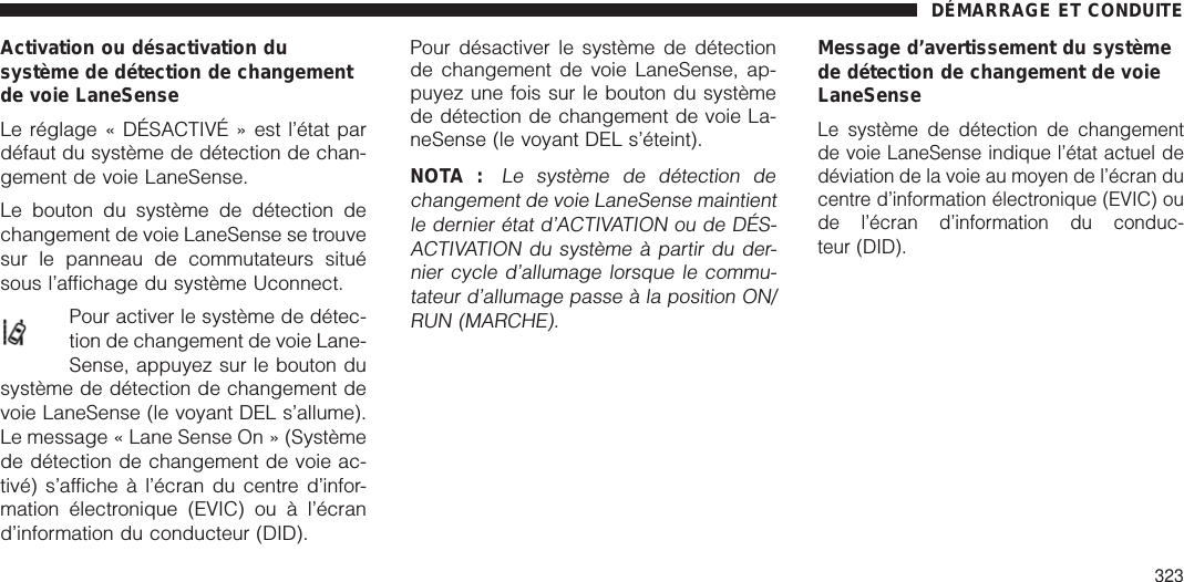 Activation ou désactivation dusystème de détection de changementde voie LaneSenseLe réglage « DÉSACTIVÉ » est l’état pardéfaut du système de détection de chan-gement de voie LaneSense.Le bouton du système de détection dechangement de voie LaneSense se trouvesur le panneau de commutateurs situésous l’affichage du système Uconnect.Pour activer le système de détec-tion de changement de voie Lane-Sense, appuyez sur le bouton dusystème de détection de changement devoie LaneSense (le voyant DEL s’allume).Le message « Lane Sense On » (Systèmede détection de changement de voie ac-tivé) s’affiche à l’écran du centre d’infor-mation électronique (EVIC) ou à l’écrand’information du conducteur (DID).Pour désactiver le système de détectionde changement de voie LaneSense, ap-puyez une fois sur le bouton du systèmede détection de changement de voie La-neSense (le voyant DEL s’éteint).NOTA :Le système de détection dechangement de voie LaneSense maintientle dernier état d’ACTIVATION ou de DÉS-ACTIVATION du système à partir du der-nier cycle d’allumage lorsque le commu-tateur d’allumage passe à la position ON/RUN (MARCHE).Message d’avertissement du systèmede détection de changement de voieLaneSenseLe système de détection de changementde voie LaneSense indique l’état actuel dedéviation de la voie au moyen de l’écran ducentre d’information électronique (EVIC) oude l’écran d’information du conduc-teur (DID).DÉMARRAGE ET CONDUITE323