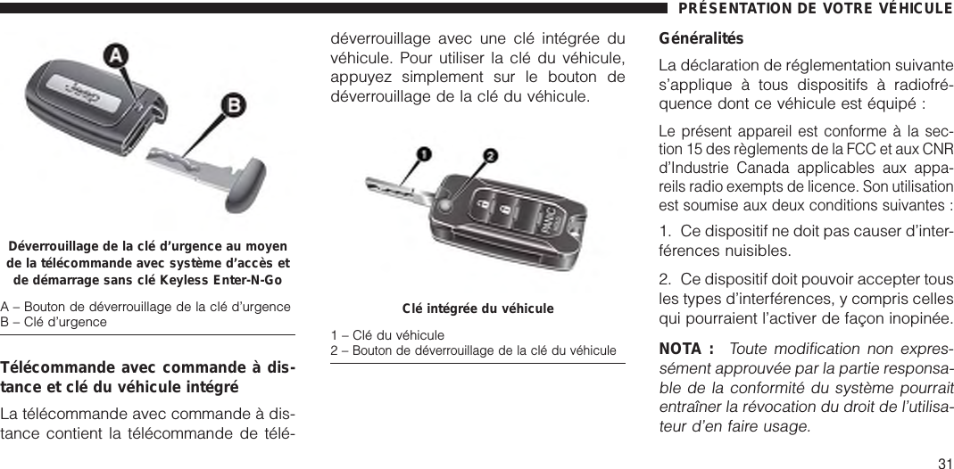 Télécommande avec commande à dis-tance et clé du véhicule intégréLa télécommande avec commande à dis-tance contient la télécommande de télé-déverrouillage avec une clé intégrée duvéhicule. Pour utiliser la clé du véhicule,appuyez simplement sur le bouton dedéverrouillage de la clé du véhicule.GénéralitésLa déclaration de réglementation suivantes’applique à tous dispositifs à radiofré-quence dont ce véhicule est équipé :Le présent appareil est conforme à la sec-tion 15 des règlements de la FCC et aux CNRd’Industrie Canada applicables aux appa-reils radio exempts de licence. Son utilisationest soumise aux deux conditions suivantes :1. Ce dispositif ne doit pas causer d’inter-férences nuisibles.2. Ce dispositif doit pouvoir accepter tousles types d’interférences, y compris cellesqui pourraient l’activer de façon inopinée.NOTA :Toute modification non expres-sément approuvée par la partie responsa-ble de la conformité du système pourraitentraîner la révocation du droit de l’utilisa-teur d’en faire usage.Déverrouillage de la clé d’urgence au moyende la télécommande avec système d’accès etde démarrage sans clé Keyless Enter-N-GoA – Bouton de déverrouillage de la clé d’urgenceB – Clé d’urgence Clé intégrée du véhicule1 – Clé du véhicule2–Bouton de déverrouillage de la clé du véhiculePRÉSENTATION DE VOTRE VÉHICULE31