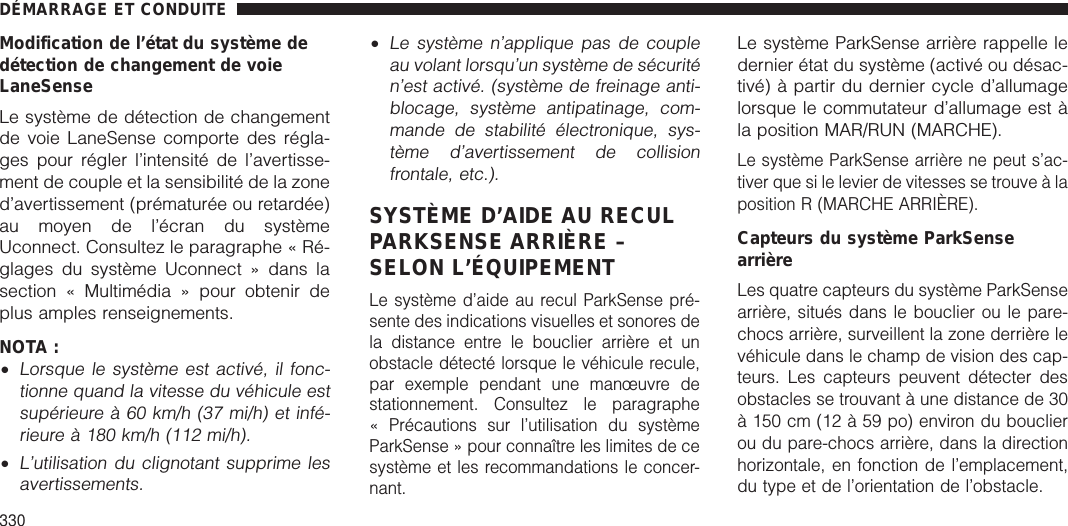 Modification de l’état du système dedétection de changement de voieLaneSenseLe système de détection de changementde voie LaneSense comporte des régla-ges pour régler l’intensité de l’avertisse-ment de couple et la sensibilité de la zoned’avertissement (prématurée ou retardée)au moyen de l’écran du systèmeUconnect. Consultez le paragraphe « Ré-glages du système Uconnect » dans lasection « Multimédia » pour obtenir deplus amples renseignements.NOTA :•Lorsque le système est activé, il fonc-tionne quand la vitesse du véhicule estsupérieure à 60 km/h (37 mi/h) et infé-rieure à 180 km/h (112 mi/h).•L’utilisation du clignotant supprime lesavertissements.•Le système n’applique pas de coupleau volant lorsqu’un système de sécuritén’est activé. (système de freinage anti-blocage, système antipatinage, com-mande de stabilité électronique, sys-tème d’avertissement de collisionfrontale, etc.).SYSTÈME D’AIDE AU RECULPARKSENSE ARRIÈRE –SELON L’ÉQUIPEMENTLe système d’aide au recul ParkSense pré-sente des indications visuelles et sonores dela distance entre le bouclier arrière et unobstacle détecté lorsque le véhicule recule,par exemple pendant une manœuvre destationnement. Consultez le paragraphe« Précautions sur l’utilisation du systèmeParkSense » pour connaître les limites de cesystème et les recommandations le concer-nant.Le système ParkSense arrière rappelle ledernier état du système (activé ou désac-tivé) à partir du dernier cycle d’allumagelorsque le commutateur d’allumage est àla position MAR/RUN (MARCHE).Le système ParkSense arrière ne peut s’ac-tiver que si le levier de vitesses se trouve à laposition R (MARCHE ARRIÈRE).Capteurs du système ParkSensearrièreLes quatre capteurs du système ParkSensearrière, situés dans le bouclier ou le pare-chocs arrière, surveillent la zone derrière levéhicule dans le champ de vision des cap-teurs. Les capteurs peuvent détecter desobstacles se trouvant à une distance de 30à 150 cm (12 à 59 po) environ du bouclierou du pare-chocs arrière, dans la directionhorizontale, en fonction de l’emplacement,du type et de l’orientation de l’obstacle.DÉMARRAGE ET CONDUITE330