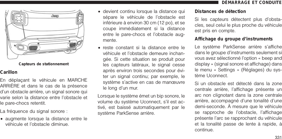 CarillonEn déplaçant le véhicule en MARCHEARRIÈRE et dans le cas de la présenced’un obstacle arrière, un signal sonore quivarie selon la distance entre l’obstacle etle pare-chocs retentit.La fréquence du signal sonore :•augmente lorsque la distance entre levéhicule et l’obstacle diminue.•devient continu lorsque la distance quisépare le véhicule de l’obstacle estinférieure à environ 30 cm (12 po), et secoupe immédiatement si la distanceentre le pare-chocs et l’obstacle aug-mente.•reste constant si la distance entre levéhicule et l’obstacle demeure inchan-gée. Si cette situation se produit pourles capteurs latéraux, le signal cesseaprès environ trois secondes pour évi-ter un signal continu; par exemple, lesystème s’active en cas de manœuvrele long d’un mur.Lorsque le système émet un bip sonore, levolume du système Uconnect, s’il est ac-tivé, est baissé automatiquement par lesystème ParkSense arrière.Distances de détectionSi les capteurs détectent plus d’obsta-cles, seul celui le plus proche du véhiculeest pris en compte.Affichage du groupe d’instrumentsLe système ParkSense arrière s’affichedans le groupe d’instruments seulement sivous avez sélectionné l’option « beep anddisplay » (signal sonore et affichage) dansle menu « Settings » (Réglages) du sys-tème Uconnect.Si un obstacle est détecté dans la zonecentrale arrière, l’affichage présente unarc non clignotant dans la zone centralearrière, accompagné d’une tonalité d’unedemi-seconde. À mesure que le véhiculese rapproche de l’obstacle, l’affichageprésente l’arc se rapprochant du véhiculeet la tonalité passe de lente à rapide, àcontinue.Capteurs de stationnementDÉMARRAGE ET CONDUITE331