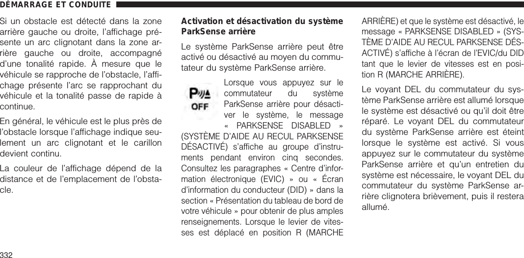 Si un obstacle est détecté dans la zonearrière gauche ou droite, l’affichage pré-sente un arc clignotant dans la zone ar-rière gauche ou droite, accompagnéd’une tonalité rapide. À mesure que levéhicule se rapproche de l’obstacle, l’affi-chage présente l’arc se rapprochant duvéhicule et la tonalité passe de rapide àcontinue.En général, le véhicule est le plus près del’obstacle lorsque l’affichage indique seu-lement un arc clignotant et le carillondevient continu.La couleur de l’affichage dépend de ladistance et de l’emplacement de l’obsta-cle.Activation et désactivation du systèmeParkSense arrièreLe système ParkSense arrière peut êtreactivé ou désactivé au moyen du commu-tateur du système ParkSense arrière.Lorsque vous appuyez sur lecommutateur du systèmeParkSense arrière pour désacti-ver le système, le message« PARKSENSE DISABLED »(SYSTÈME D’AIDE AU RECUL PARKSENSEDÉSACTIVÉ) s’affiche au groupe d’instru-ments pendant environ cinq secondes.Consultez les paragraphes « Centre d’infor-mation électronique (EVIC) » ou « Écrand’information du conducteur (DID) » dans lasection « Présentation du tableau de bord devotre véhicule » pour obtenir de plus amplesrenseignements. Lorsque le levier de vites-ses est déplacé en position R (MARCHEARRIÈRE) et que le système est désactivé, lemessage « PARKSENSE DISABLED » (SYS-TÈME D’AIDE AU RECUL PARKSENSE DÉS-ACTIVÉ) s’affiche à l’écran de l’EVIC/du DIDtant que le levier de vitesses est en posi-tion R (MARCHE ARRIÈRE).Le voyant DEL du commutateur du sys-tème ParkSense arrière est allumé lorsquele système est désactivé ou qu’il doit êtreréparé. Le voyant DEL du commutateurdu système ParkSense arrière est éteintlorsque le système est activé. Si vousappuyez sur le commutateur du systèmeParkSense arrière et qu’un entretien dusystème est nécessaire, le voyant DEL ducommutateur du système ParkSense ar-rière clignotera brièvement, puis il resteraallumé.DÉMARRAGE ET CONDUITE332