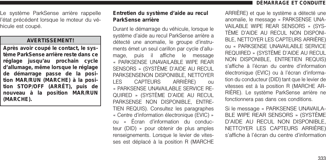 Le système ParkSense arrière rappellel’état précédent lorsque le moteur du vé-hicule est coupé.AVERTISSEMENT!Après avoir coupé le contact, le sys-tème ParkSense arrière reste dans ceréglage jusqu’au prochain cycled’allumage, même lorsque le réglagede démarrage passe de la posi-tion MAR/RUN (MARCHE) à la posi-tion STOP/OFF (ARRÊT), puis denouveau à la position MAR/RUN(MARCHE).Entretien du système d’aide au reculParkSense arrièreDurant le démarrage du véhicule, lorsque lesystème d’aide au recul ParkSense arrière adétecté une anomalie, le groupe d’instru-ments émet un seul carillon par cycle d’allu-mage, puis il affiche le message« PARKSENSE UNAVAILABLE WIPE REARSENSORS » (SYSTÈME D’AIDE AU RECULPARKSENSENON DISPONIBLE, NETTOYERLES CAPTEURS ARRIÈRE) ou« PARKSENSE UNAVAILABLE SERVICE RE-QUIRED » (SYSTÈME D’AIDE AU RECULPARKSENSE NON DISPONIBLE, ENTRE-TIEN REQUIS). Consultez les paragraphes« Centre d’information électronique (EVIC) »ou « Écran d’information du conduc-teur (DID) » pour obtenir de plus amplesrenseignements. Lorsque le levier de vites-ses est déplacé à la position R (MARCHEARRIÈRE) et que le système a détecté uneanomalie, le message « PARKSENSE UNA-VAILABLE WIPE REAR SENSORS » (SYS-TÈME D’AIDE AU RECUL NON DISPONI-BLE, NETTOYER LES CAPTEURS ARRIÈRE)ou « PARKSENSE UNAVAILABLE SERVICEREQUIRED » (SYSTÈME D’AIDE AU RECULNON DISPONIBLE, ENTRETIEN REQUIS)s’affiche à l’écran du centre d’informationélectronique (EVIC) ou à l’écran d’informa-tion du conducteur (DID) tant que le levier devitesses est à la position R (MARCHE AR-RIÈRE). Le système ParkSense arrière nefonctionnera pas dans ces conditions.Si le message « PARKSENSE UNAVAILA-BLE WIPE REAR SENSORS » (SYSTÈMED’AIDE AU RECUL NON DISPONIBLE,NETTOYER LES CAPTEURS ARRIÈRE)s’affiche à l’écran du centre d’informationDÉMARRAGE ET CONDUITE333