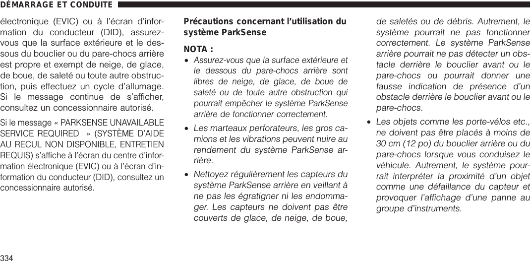 électronique (EVIC) ou à l’écran d’infor-mation du conducteur (DID), assurez-vous que la surface extérieure et le des-sous du bouclier ou du pare-chocs arrièreest propre et exempt de neige, de glace,de boue, de saleté ou toute autre obstruc-tion, puis effectuez un cycle d’allumage.Si le message continue de s’afficher,consultez un concessionnaire autorisé.Si le message « PARKSENSE UNAVAILABLESERVICE REQUIRED » (SYSTÈME D’AIDEAU RECUL NON DISPONIBLE, ENTRETIENREQUIS) s’affiche à l’écran du centre d’infor-mation électronique (EVIC) ou à l’écran d’in-formation du conducteur (DID), consultez unconcessionnaire autorisé.Précautions concernant l’utilisation dusystème ParkSenseNOTA :•Assurez-vous que la surface extérieure etle dessous du pare-chocs arrière sontlibres de neige, de glace, de boue desaleté ou de toute autre obstruction quipourrait empêcher le système ParkSensearrière de fonctionner correctement.•Les marteaux perforateurs, les gros ca-mions et les vibrations peuvent nuire aurendement du système ParkSense ar-rière.•Nettoyez régulièrement les capteurs dusystème ParkSense arrière en veillant àne pas les égratigner ni les endomma-ger. Les capteurs ne doivent pas êtrecouverts de glace, de neige, de boue,de saletés ou de débris. Autrement, lesystème pourrait ne pas fonctionnercorrectement. Le système ParkSensearrière pourrait ne pas détecter un obs-tacle derrière le bouclier avant ou lepare-chocs ou pourrait donner unefausse indication de présence d’unobstacle derrière le bouclier avant ou lepare-chocs.•Les objets comme les porte-vélos etc.,ne doivent pas être placés à moins de30 cm (12 po) du bouclier arrière ou dupare-chocs lorsque vous conduisez levéhicule. Autrement, le système pour-rait interpréter la proximité d’un objetcomme une défaillance du capteur etprovoquer l’affichage d’une panne augroupe d’instruments.DÉMARRAGE ET CONDUITE334