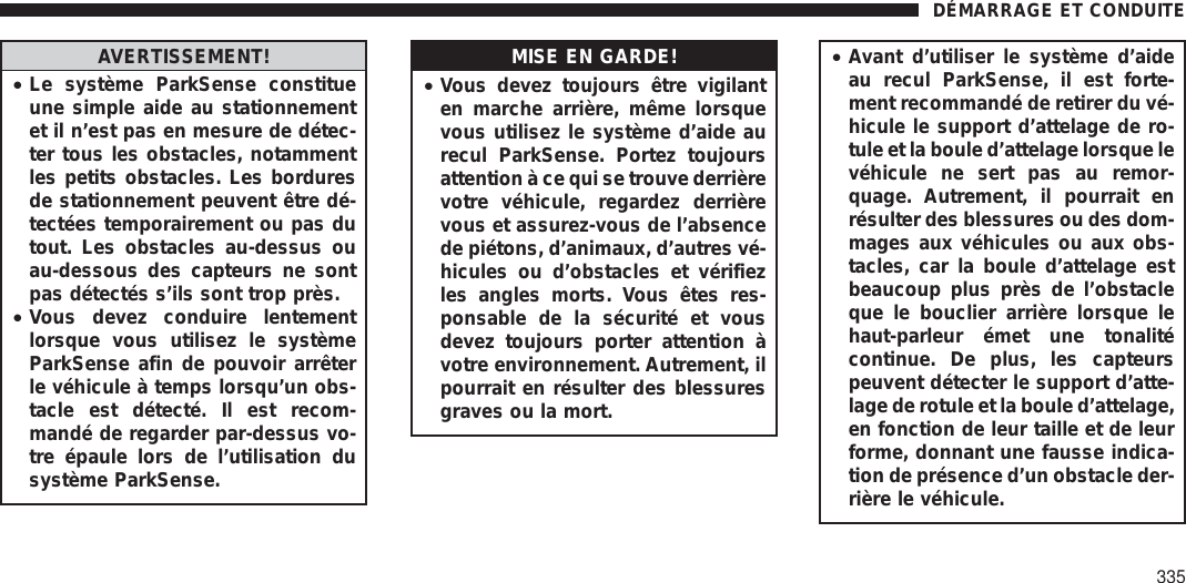 AVERTISSEMENT!•Le système ParkSense constitueune simple aide au stationnementet il n’est pas en mesure de détec-ter tous les obstacles, notammentles petits obstacles. Les borduresde stationnement peuvent être dé-tectées temporairement ou pas dutout. Les obstacles au-dessus ouau-dessous des capteurs ne sontpas détectés s’ils sont trop près.•Vous devez conduire lentementlorsque vous utilisez le systèmeParkSense afin de pouvoir arrêterle véhicule à temps lorsqu’un obs-tacle est détecté. Il est recom-mandé de regarder par-dessus vo-tre épaule lors de l’utilisation dusystème ParkSense.MISE EN GARDE!•Vous devez toujours être vigilanten marche arrière, même lorsquevous utilisez le système d’aide aurecul ParkSense. Portez toujoursattention à ce qui se trouve derrièrevotre véhicule, regardez derrièrevous et assurez-vous de l’absencede piétons, d’animaux, d’autres vé-hicules ou d’obstacles et vérifiezles angles morts. Vous êtes res-ponsable de la sécurité et vousdevez toujours porter attention àvotre environnement. Autrement, ilpourrait en résulter des blessuresgraves ou la mort.•Avant d’utiliser le système d’aideau recul ParkSense, il est forte-ment recommandé de retirer du vé-hicule le support d’attelage de ro-tule et la boule d’attelage lorsque levéhicule ne sert pas au remor-quage. Autrement, il pourrait enrésulter des blessures ou des dom-mages aux véhicules ou aux obs-tacles, car la boule d’attelage estbeaucoup plus près de l’obstacleque le bouclier arrière lorsque lehaut-parleur émet une tonalitécontinue. De plus, les capteurspeuvent détecter le support d’atte-lage de rotule et la boule d’attelage,en fonction de leur taille et de leurforme, donnant une fausse indica-tion de présence d’un obstacle der-rière le véhicule.DÉMARRAGE ET CONDUITE335