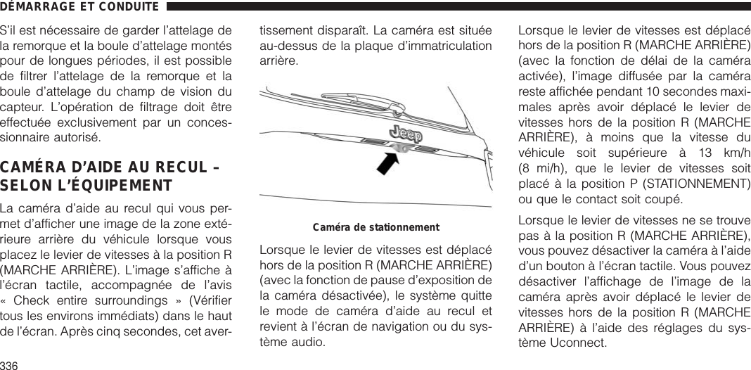 S’il est nécessaire de garder l’attelage dela remorque et la boule d’attelage montéspour de longues périodes, il est possiblede filtrer l’attelage de la remorque et laboule d’attelage du champ de vision ducapteur. L’opération de filtrage doit êtreeffectuée exclusivement par un conces-sionnaire autorisé.CAMÉRA D’AIDE AU RECUL –SELON L’ÉQUIPEMENTLa caméra d’aide au recul qui vous per-met d’afficher une image de la zone exté-rieure arrière du véhicule lorsque vousplacez le levier de vitesses à la position R(MARCHE ARRIÈRE). L’image s’affiche àl’écran tactile, accompagnée de l’avis« Check entire surroundings » (Vérifiertous les environs immédiats) dans le hautde l’écran. Après cinq secondes, cet aver-tissement disparaît. La caméra est situéeau-dessus de la plaque d’immatriculationarrière.Lorsque le levier de vitesses est déplacéhors de la position R (MARCHE ARRIÈRE)(avec la fonction de pause d’exposition dela caméra désactivée), le système quittele mode de caméra d’aide au recul etrevient à l’écran de navigation ou du sys-tème audio.Lorsque le levier de vitesses est déplacéhors de la position R (MARCHE ARRIÈRE)(avec la fonction de délai de la caméraactivée), l’image diffusée par la camérareste affichée pendant 10 secondes maxi-males après avoir déplacé le levier devitesses hors de la position R (MARCHEARRIÈRE), à moins que la vitesse duvéhicule soit supérieure à 13 km/h(8 mi/h), que le levier de vitesses soitplacé à la position P (STATIONNEMENT)ou que le contact soit coupé.Lorsque le levier de vitesses ne se trouvepas à la position R (MARCHE ARRIÈRE),vous pouvez désactiver la caméra à l’aided’un bouton à l’écran tactile. Vous pouvezdésactiver l’affichage de l’image de lacaméra après avoir déplacé le levier devitesses hors de la position R (MARCHEARRIÈRE) à l’aide des réglages du sys-tème Uconnect.Caméra de stationnementDÉMARRAGE ET CONDUITE336