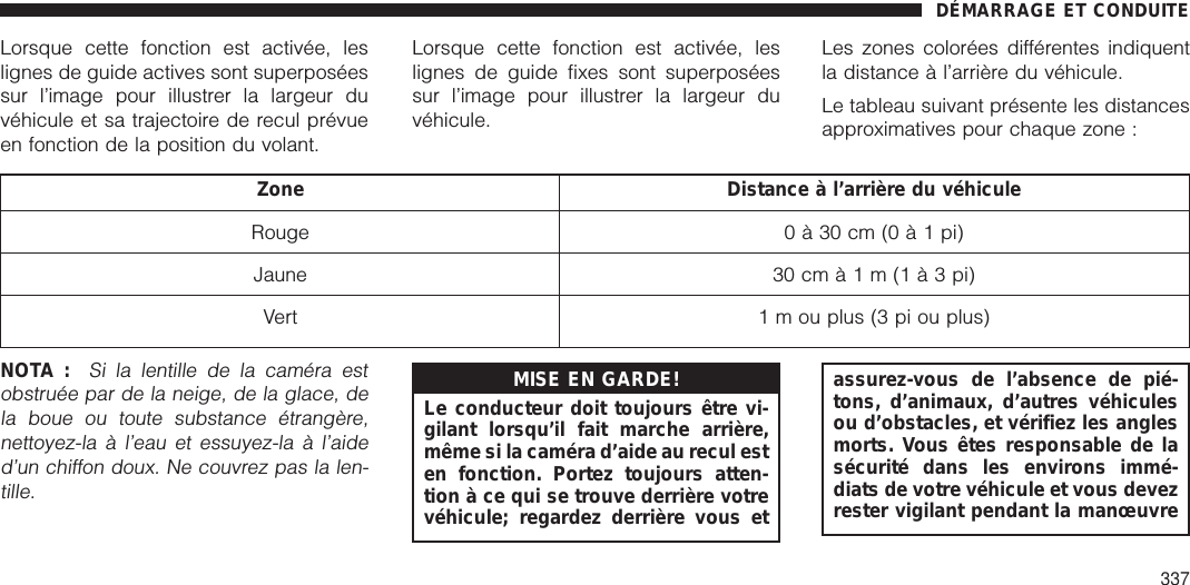 Lorsque cette fonction est activée, leslignes de guide actives sont superposéessur l’image pour illustrer la largeur duvéhicule et sa trajectoire de recul prévueen fonction de la position du volant.Lorsque cette fonction est activée, leslignes de guide fixes sont superposéessur l’image pour illustrer la largeur duvéhicule.Les zones colorées différentes indiquentla distance à l’arrière du véhicule.Le tableau suivant présente les distancesapproximatives pour chaque zone :Zone Distance à l’arrière du véhiculeRouge 0 à 30 cm (0à1pi)Jaune 30 cmà1m(1à3pi)Vert 1 m ou plus (3 pi ou plus)NOTA :Si la lentille de la caméra estobstruée par de la neige, de la glace, dela boue ou toute substance étrangère,nettoyez-la à l’eau et essuyez-la à l’aided’un chiffon doux. Ne couvrez pas la len-tille.MISE EN GARDE!Le conducteur doit toujours être vi-gilant lorsqu’il fait marche arrière,même si la caméra d’aide au recul esten fonction. Portez toujours atten-tion à ce qui se trouve derrière votrevéhicule; regardez derrière vous etassurez-vous de l’absence de pié-tons, d’animaux, d’autres véhiculesou d’obstacles, et vérifiez les anglesmorts. Vous êtes responsable de lasécurité dans les environs immé-diats de votre véhicule et vous devezrester vigilant pendant la manœuvreDÉMARRAGE ET CONDUITE337