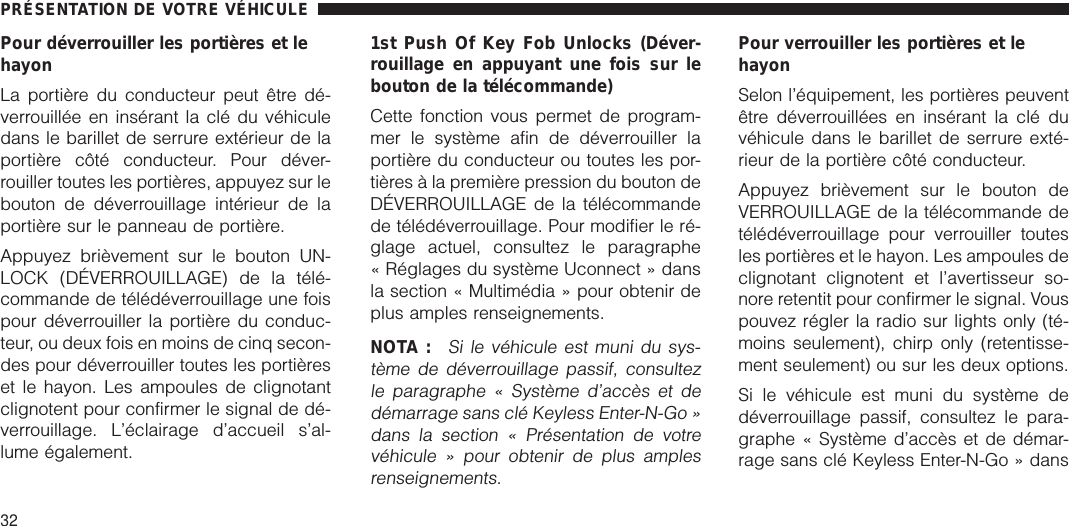 Pour déverrouiller les portières et lehayonLa portière du conducteur peut être dé-verrouillée en insérant la clé du véhiculedans le barillet de serrure extérieur de laportière côté conducteur. Pour déver-rouiller toutes les portières, appuyez sur lebouton de déverrouillage intérieur de laportière sur le panneau de portière.Appuyez brièvement sur le bouton UN-LOCK (DÉVERROUILLAGE) de la télé-commande de télédéverrouillage une foispour déverrouiller la portière du conduc-teur, ou deux fois en moins de cinq secon-des pour déverrouiller toutes les portièreset le hayon. Les ampoules de clignotantclignotent pour confirmer le signal de dé-verrouillage. L’éclairage d’accueil s’al-lume également.1st Push Of Key Fob Unlocks (Déver-rouillage en appuyant une fois sur lebouton de la télécommande)Cette fonction vous permet de program-mer le système afin de déverrouiller laportière du conducteur ou toutes les por-tières à la première pression du bouton deDÉVERROUILLAGE de la télécommandede télédéverrouillage. Pour modifier le ré-glage actuel, consultez le paragraphe« Réglages du système Uconnect » dansla section « Multimédia » pour obtenir deplus amples renseignements.NOTA :Si le véhicule est muni du sys-tème de déverrouillage passif, consultezle paragraphe « Système d’accès et dedémarrage sans clé Keyless Enter-N-Go »dans la section « Présentation de votrevéhicule » pour obtenir de plus amplesrenseignements.Pour verrouiller les portières et lehayonSelon l’équipement, les portières peuventêtre déverrouillées en insérant la clé duvéhicule dans le barillet de serrure exté-rieur de la portière côté conducteur.Appuyez brièvement sur le bouton deVERROUILLAGE de la télécommande detélédéverrouillage pour verrouiller toutesles portières et le hayon. Les ampoules declignotant clignotent et l’avertisseur so-nore retentit pour confirmer le signal. Vouspouvez régler la radio sur lights only (té-moins seulement), chirp only (retentisse-ment seulement) ou sur les deux options.Si le véhicule est muni du système dedéverrouillage passif, consultez le para-graphe « Système d’accès et de démar-rage sans clé Keyless Enter-N-Go » dansPRÉSENTATION DE VOTRE VÉHICULE32