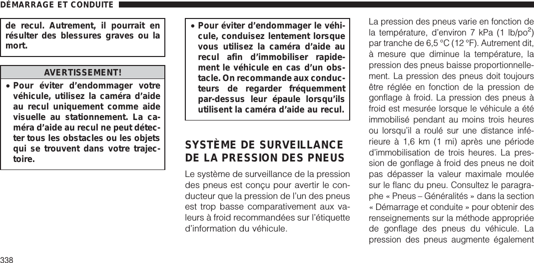 de recul. Autrement, il pourrait enrésulter des blessures graves ou lamort.AVERTISSEMENT!•Pour éviter d’endommager votrevéhicule, utilisez la caméra d’aideau recul uniquement comme aidevisuelle au stationnement. La ca-méra d’aide au recul ne peut détec-ter tous les obstacles ou les objetsqui se trouvent dans votre trajec-toire.•Pour éviter d’endommager le véhi-cule, conduisez lentement lorsquevous utilisez la caméra d’aide aurecul afin d’immobiliser rapide-ment le véhicule en cas d’un obs-tacle. On recommande aux conduc-teurs de regarder fréquemmentpar-dessus leur épaule lorsqu’ilsutilisent la caméra d’aide au recul.SYSTÈME DE SURVEILLANCEDE LA PRESSION DES PNEUSLe système de surveillance de la pressiondes pneus est conçu pour avertir le con-ducteur que la pression de l’un des pneusest trop basse comparativement aux va-leurs à froid recommandées sur l’étiquetted’information du véhicule.La pression des pneus varie en fonction dela température, d’environ 7 kPa (1 lb/po2)par tranche de 6,5 °C (12 °F). Autrement dit,à mesure que diminue la température, lapression des pneus baisse proportionnelle-ment. La pression des pneus doit toujoursêtre réglée en fonction de la pression degonflage à froid. La pression des pneus àfroid est mesurée lorsque le véhicule a étéimmobilisé pendant au moins trois heuresou lorsqu’il a roulé sur une distance infé-rieure à 1,6 km (1 mi) après une périoded’immobilisation de trois heures. La pres-sion de gonflage à froid des pneus ne doitpas dépasser la valeur maximale mouléesur le flanc du pneu. Consultez le paragra-phe « Pneus – Généralités » dans la section« Démarrage et conduite » pour obtenir desrenseignements sur la méthode appropriéede gonflage des pneus du véhicule. Lapression des pneus augmente égalementDÉMARRAGE ET CONDUITE338