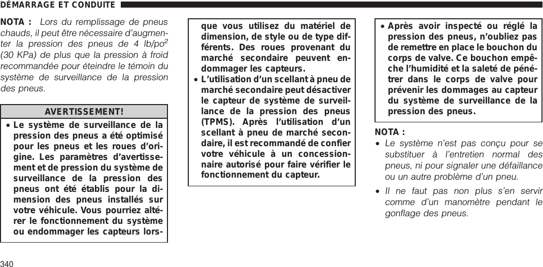 NOTA :Lors du remplissage de pneuschauds, il peut être nécessaire d’augmen-ter la pression des pneus de 4 lb/po2(30 KPa) de plus que la pression à froidrecommandée pour éteindre le témoin dusystème de surveillance de la pressiondes pneus.AVERTISSEMENT!•Le système de surveillance de lapression des pneus a été optimisépour les pneus et les roues d’ori-gine. Les paramètres d’avertisse-ment et de pression du système desurveillance de la pression despneus ont été établis pour la di-mension des pneus installés survotre véhicule. Vous pourriez alté-rer le fonctionnement du systèmeou endommager les capteurs lors-que vous utilisez du matériel dedimension, de style ou de type dif-férents. Des roues provenant dumarché secondaire peuvent en-dommager les capteurs.•L’utilisation d’un scellant à pneu demarché secondaire peut désactiverle capteur de système de surveil-lance de la pression des pneus(TPMS). Après l’utilisation d’unscellant à pneu de marché secon-daire, il est recommandé de confiervotre véhicule à un concession-naire autorisé pour faire vérifier lefonctionnement du capteur.•Après avoir inspecté ou réglé lapression des pneus, n’oubliez pasde remettre en place le bouchon ducorps de valve. Ce bouchon empê-che l’humidité et la saleté de péné-trer dans le corps de valve pourprévenir les dommages au capteurdu système de surveillance de lapression des pneus.NOTA :•Le système n’est pas conçu pour sesubstituer à l’entretien normal despneus, ni pour signaler une défaillanceou un autre problème d’un pneu.•Il ne faut pas non plus s’en servircomme d’un manomètre pendant legonflage des pneus.DÉMARRAGE ET CONDUITE340