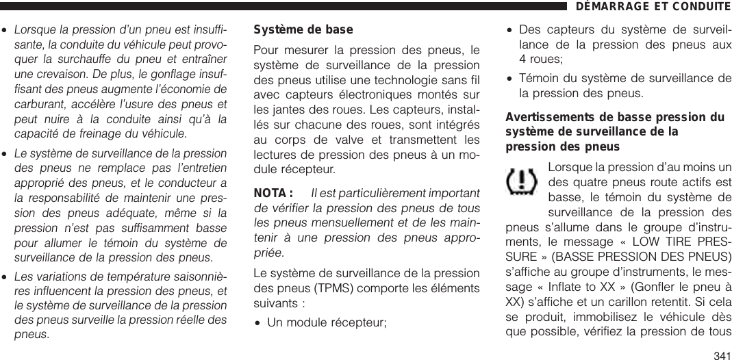 •Lorsque la pression d’un pneu est insuffi-sante, la conduite du véhicule peut provo-quer la surchauffe du pneu et entraînerune crevaison. De plus, le gonflage insuf-fisant des pneus augmente l’économie decarburant, accélère l’usure des pneus etpeut nuire à la conduite ainsi qu’à lacapacité de freinage du véhicule.•Le système de surveillance de la pressiondes pneus ne remplace pas l’entretienapproprié des pneus, et le conducteur ala responsabilité de maintenir une pres-sion des pneus adéquate, même si lapression n’est pas suffisamment bassepour allumer le témoin du système desurveillance de la pression des pneus.•Les variations de température saisonniè-res influencent la pression des pneus, etle système de surveillance de la pressiondes pneus surveille la pression réelle despneus.Système de basePour mesurer la pression des pneus, lesystème de surveillance de la pressiondes pneus utilise une technologie sans filavec capteurs électroniques montés surles jantes des roues. Les capteurs, instal-lés sur chacune des roues, sont intégrésau corps de valve et transmettent leslectures de pression des pneus à un mo-dule récepteur.NOTA :Il est particulièrement importantde vérifier la pression des pneus de tousles pneus mensuellement et de les main-tenir à une pression des pneus appro-priée.Le système de surveillance de la pressiondes pneus (TPMS) comporte les élémentssuivants :•Un module récepteur;•Des capteurs du système de surveil-lance de la pression des pneus aux4 roues;•Témoin du système de surveillance dela pression des pneus.Avertissements de basse pression dusystème de surveillance de lapression des pneusLorsque la pression d’au moins undes quatre pneus route actifs estbasse, le témoin du système desurveillance de la pression despneus s’allume dans le groupe d’instru-ments, le message « LOW TIRE PRES-SURE » (BASSE PRESSION DES PNEUS)s’affiche au groupe d’instruments, le mes-sage « Inflate to XX » (Gonfler le pneu àXX) s’affiche et un carillon retentit. Si celase produit, immobilisez le véhicule dèsque possible, vérifiez la pression de tousDÉMARRAGE ET CONDUITE341