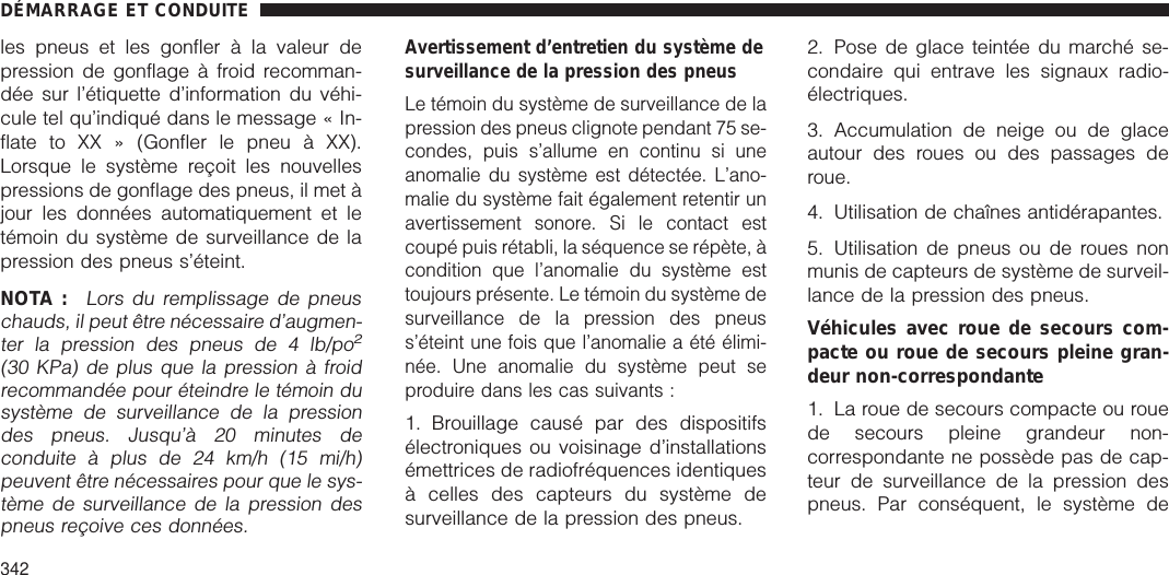 les pneus et les gonfler à la valeur depression de gonflage à froid recomman-dée sur l’étiquette d’information du véhi-cule tel qu’indiqué dans le message « In-flate to XX » (Gonfler le pneu à XX).Lorsque le système reçoit les nouvellespressions de gonflage des pneus, il met àjour les données automatiquement et letémoin du système de surveillance de lapression des pneus s’éteint.NOTA :Lors du remplissage de pneuschauds, il peut être nécessaire d’augmen-ter la pression des pneus de 4 lb/po2(30 KPa) de plus que la pression à froidrecommandée pour éteindre le témoin dusystème de surveillance de la pressiondes pneus. Jusqu’à 20 minutes deconduite à plus de 24 km/h (15 mi/h)peuvent être nécessaires pour que le sys-tème de surveillance de la pression despneus reçoive ces données.Avertissement d’entretien du système desurveillance de la pression des pneusLe témoin du système de surveillance de lapression des pneus clignote pendant 75 se-condes, puis s’allume en continu si uneanomalie du système est détectée. L’ano-malie du système fait également retentir unavertissement sonore. Si le contact estcoupé puis rétabli, la séquence se répète, àcondition que l’anomalie du système esttoujours présente. Le témoin du système desurveillance de la pression des pneuss’éteint une fois que l’anomalie a été élimi-née. Une anomalie du système peut seproduire dans les cas suivants :1. Brouillage causé par des dispositifsélectroniques ou voisinage d’installationsémettrices de radiofréquences identiquesà celles des capteurs du système desurveillance de la pression des pneus.2. Pose de glace teintée du marché se-condaire qui entrave les signaux radio-électriques.3. Accumulation de neige ou de glaceautour des roues ou des passages deroue.4. Utilisation de chaînes antidérapantes.5. Utilisation de pneus ou de roues nonmunis de capteurs de système de surveil-lance de la pression des pneus.Véhicules avec roue de secours com-pacte ou roue de secours pleine gran-deur non-correspondante1. La roue de secours compacte ou rouede secours pleine grandeur non-correspondante ne possède pas de cap-teur de surveillance de la pression despneus. Par conséquent, le système deDÉMARRAGE ET CONDUITE342