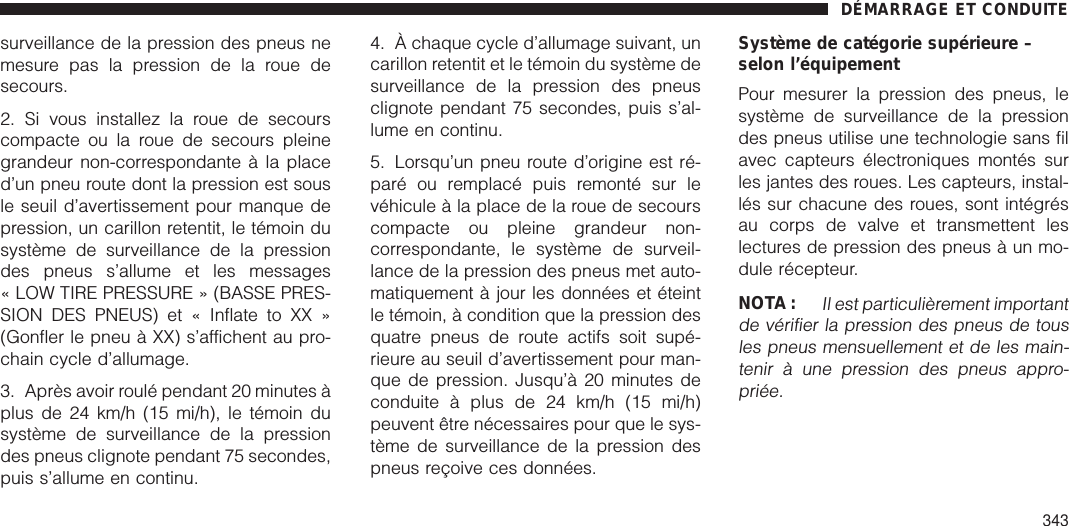 surveillance de la pression des pneus nemesure pas la pression de la roue desecours.2. Si vous installez la roue de secourscompacte ou la roue de secours pleinegrandeur non-correspondante à la placed’un pneu route dont la pression est sousle seuil d’avertissement pour manque depression, un carillon retentit, le témoin dusystème de surveillance de la pressiondes pneus s’allume et les messages« LOW TIRE PRESSURE » (BASSE PRES-SION DES PNEUS) et « Inflate to XX »(Gonfler le pneu à XX) s’affichent au pro-chain cycle d’allumage.3. Après avoir roulé pendant 20 minutes àplus de 24 km/h (15 mi/h), le témoin dusystème de surveillance de la pressiondes pneus clignote pendant 75 secondes,puis s’allume en continu.4. À chaque cycle d’allumage suivant, uncarillon retentit et le témoin du système desurveillance de la pression des pneusclignote pendant 75 secondes, puis s’al-lume en continu.5. Lorsqu’un pneu route d’origine est ré-paré ou remplacé puis remonté sur levéhicule à la place de la roue de secourscompacte ou pleine grandeur non-correspondante, le système de surveil-lance de la pression des pneus met auto-matiquement à jour les données et éteintle témoin, à condition que la pression desquatre pneus de route actifs soit supé-rieure au seuil d’avertissement pour man-que de pression. Jusqu’à 20 minutes deconduite à plus de 24 km/h (15 mi/h)peuvent être nécessaires pour que le sys-tème de surveillance de la pression despneus reçoive ces données.Système de catégorie supérieure –selon l’équipementPour mesurer la pression des pneus, lesystème de surveillance de la pressiondes pneus utilise une technologie sans filavec capteurs électroniques montés surles jantes des roues. Les capteurs, instal-lés sur chacune des roues, sont intégrésau corps de valve et transmettent leslectures de pression des pneus à un mo-dule récepteur.NOTA :Il est particulièrement importantde vérifier la pression des pneus de tousles pneus mensuellement et de les main-tenir à une pression des pneus appro-priée.DÉMARRAGE ET CONDUITE343