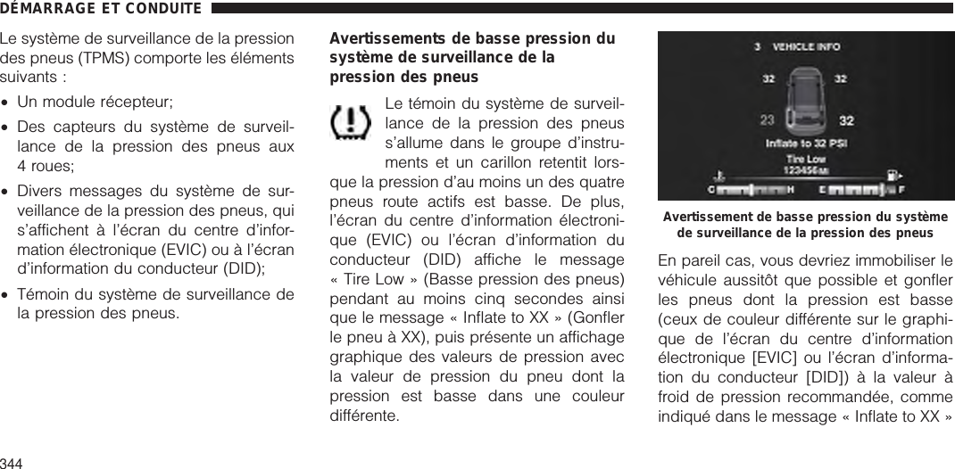 Le système de surveillance de la pressiondes pneus (TPMS) comporte les élémentssuivants :•Un module récepteur;•Des capteurs du système de surveil-lance de la pression des pneus aux4 roues;•Divers messages du système de sur-veillance de la pression des pneus, quis’affichent à l’écran du centre d’infor-mation électronique (EVIC) ou à l’écrand’information du conducteur (DID);•Témoin du système de surveillance dela pression des pneus.Avertissements de basse pression dusystème de surveillance de lapression des pneusLe témoin du système de surveil-lance de la pression des pneuss’allume dans le groupe d’instru-ments et un carillon retentit lors-que la pression d’au moins un des quatrepneus route actifs est basse. De plus,l’écran du centre d’information électroni-que (EVIC) ou l’écran d’information duconducteur (DID) affiche le message« Tire Low » (Basse pression des pneus)pendant au moins cinq secondes ainsique le message « Inflate to XX » (Gonflerle pneu à XX), puis présente un affichagegraphique des valeurs de pression avecla valeur de pression du pneu dont lapression est basse dans une couleurdifférente.En pareil cas, vous devriez immobiliser levéhicule aussitôt que possible et gonflerles pneus dont la pression est basse(ceux de couleur différente sur le graphi-que de l’écran du centre d’informationélectronique [EVIC] ou l’écran d’informa-tion du conducteur [DID]) à la valeur àfroid de pression recommandée, commeindiqué dans le message « Inflate to XX »Avertissement de basse pression du systèmede surveillance de la pression des pneusDÉMARRAGE ET CONDUITE344