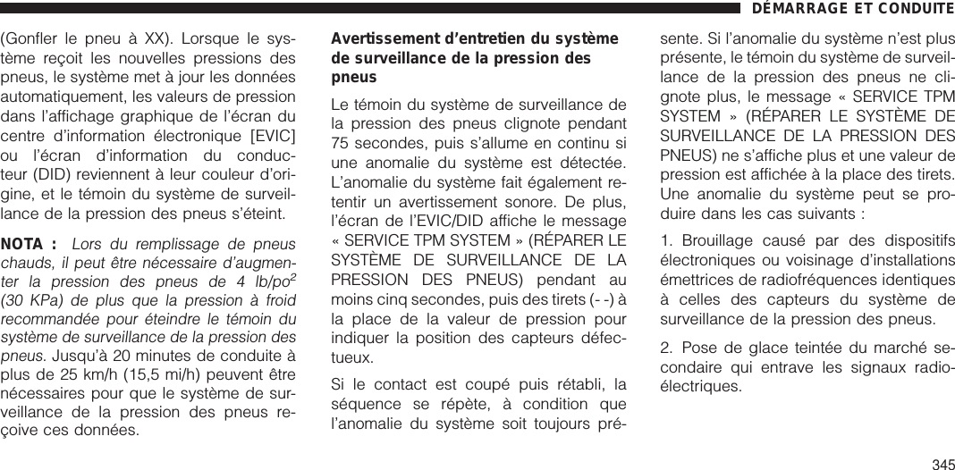 (Gonfler le pneu à XX). Lorsque le sys-tème reçoit les nouvelles pressions despneus, le système met à jour les donnéesautomatiquement, les valeurs de pressiondans l’affichage graphique de l’écran ducentre d’information électronique [EVIC]ou l’écran d’information du conduc-teur (DID) reviennent à leur couleur d’ori-gine, et le témoin du système de surveil-lance de la pression des pneus s’éteint.NOTA :Lors du remplissage de pneuschauds, il peut être nécessaire d’augmen-ter la pression des pneus de 4 lb/po2(30 KPa) de plus que la pression à froidrecommandée pour éteindre le témoin dusystème de surveillance de la pression despneus.Jusqu’à 20 minutes de conduite àplus de 25 km/h (15,5 mi/h) peuvent êtrenécessaires pour que le système de sur-veillance de la pression des pneus re-çoive ces données.Avertissement d’entretien du systèmede surveillance de la pression despneusLe témoin du système de surveillance dela pression des pneus clignote pendant75 secondes, puis s’allume en continu siune anomalie du système est détectée.L’anomalie du système fait également re-tentir un avertissement sonore. De plus,l’écran de l’EVIC/DID affiche le message« SERVICE TPM SYSTEM » (RÉPARER LESYSTÈME DE SURVEILLANCE DE LAPRESSION DES PNEUS) pendant aumoins cinq secondes, puis des tirets (- -) àla place de la valeur de pression pourindiquer la position des capteurs défec-tueux.Si le contact est coupé puis rétabli, laséquence se répète, à condition quel’anomalie du système soit toujours pré-sente. Si l’anomalie du système n’est plusprésente, le témoin du système de surveil-lance de la pression des pneus ne cli-gnote plus, le message « SERVICE TPMSYSTEM » (RÉPARER LE SYSTÈME DESURVEILLANCE DE LA PRESSION DESPNEUS) ne s’affiche plus et une valeur depression est affichée à la place des tirets.Une anomalie du système peut se pro-duire dans les cas suivants :1. Brouillage causé par des dispositifsélectroniques ou voisinage d’installationsémettrices de radiofréquences identiquesà celles des capteurs du système desurveillance de la pression des pneus.2. Pose de glace teintée du marché se-condaire qui entrave les signaux radio-électriques.DÉMARRAGE ET CONDUITE345