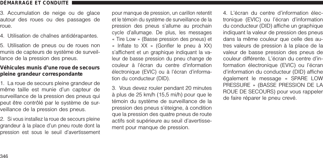 3. Accumulation de neige ou de glaceautour des roues ou des passages deroue.4. Utilisation de chaînes antidérapantes.5. Utilisation de pneus ou de roues nonmunis de capteurs de système de surveil-lance de la pression des pneus.Véhicules munis d’une roue de secourspleine grandeur correspondante1. La roue de secours pleine grandeur demême taille est munie d’un capteur desurveillance de la pression des pneus quipeut être contrôlé par le système de sur-veillance de la pression des pneus.2.Si vous installez la roue de secours pleinegrandeur à la place d’un pneu route dont lapression est sous le seuil d’avertissementpour manque de pression, un carillon retentitet le témoin du système de surveillance de lapression des pneus s’allume au prochaincycle d’allumage. De plus, les messages« Tire Low » (Basse pression des pneus) et« Inflate to XX » (Gonfler le pneu à XX)s’affichent et un graphique indiquant la va-leur de basse pression du pneu change decouleur à l’écran du centre d’informationélectronique (EVIC) ou à l’écran d’informa-tion du conducteur (DID).3. Vous devez rouler pendant 20 minutesà plus de 25 km/h (15,5 mi/h) pour que letémoin du système de surveillance de lapression des pneus s’éteigne, à conditionque la pression des quatre pneus de routeactifs soit supérieure au seuil d’avertisse-ment pour manque de pression.4. L’écran du centre d’information élec-tronique (EVIC) ou l’écran d’informationdu conducteur (DID) affiche un graphiqueindiquant la valeur de pression des pneusdans la même couleur que celle des au-tres valeurs de pression à la place de lavaleur de basse pression des pneus decouleur différente. L’écran du centre d’in-formation électronique (EVIC) ou l’écrand’information du conducteur (DID) afficheégalement le message « SPARE LOWPRESSURE » (BASSE PRESSION DE LAROUE DE SECOURS) pour vous rappelerde faire réparer le pneu crevé.DÉMARRAGE ET CONDUITE346