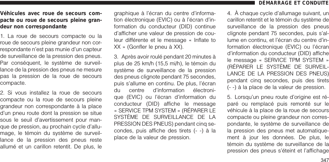 Véhicules avec roue de secours com-pacte ou roue de secours pleine gran-deur non correspondante1. La roue de secours compacte ou laroue de secours pleine grandeur non cor-respondante n’est pas munie d’un capteurde surveillance de la pression des pneus.Par conséquent, le système de surveil-lance de la pression des pneus ne mesurepas la pression de la roue de secourscompacte.2. Si vous installez la roue de secourscompacte ou la roue de secours pleinegrandeur non correspondante à la placed’un pneu route dont la pression se situesous le seuil d’avertissement pour man-que de pression, au prochain cycle d’allu-mage, le témoin du système de surveil-lance de la pression des pneus resteallumé et un carillon retentit. De plus, legraphique à l’écran du centre d’informa-tion électronique (EVIC) ou à l’écran d’in-formation du conducteur (DID) continued’afficher une valeur de pression de cou-leur différente et le message « Inflate toXX » (Gonfler le pneu à XX).3. Après avoir roulé pendant 20 minutes àplus de 25 km/h (15,5 mi/h), le témoin dusystème de surveillance de la pressiondes pneus clignote pendant 75 secondes,puis s’allume en continu. De plus, l’écrandu centre d’information électroni-que (EVIC) ou l’écran d’information duconducteur (DID) affiche le message« SERVICE TPM SYSTEM » (RÉPARER LESYSTÈME DE SURVEILLANCE DE LAPRESSION DES PNEUS) pendant cinq se-condes, puis affiche des tirets (- -) à laplace de la valeur de pression.4. À chaque cycle d’allumage suivant, uncarillon retentit et le témoin du système desurveillance de la pression des pneusclignote pendant 75 secondes, puis s’al-lume en continu, et l’écran du centre d’in-formation électronique (EVIC) ou l’écrand’information du conducteur (DID) affichele message « SERVICE TPM SYSTEM »(RÉPARER LE SYSTÈME DE SURVEIL-LANCE DE LA PRESSION DES PNEUS)pendant cinq secondes, puis des tirets(- -) à la place de la valeur de pression.5. Lorsqu’un pneu route d’origine est ré-paré ou remplacé puis remonté sur levéhicule à la place de la roue de secourscompacte ou pleine grandeur non corres-pondante, le système de surveillance dela pression des pneus met automatique-ment à jour les données. De plus, letémoin du système de surveillance de lapression des pneus s’éteint et l’affichageDÉMARRAGE ET CONDUITE347