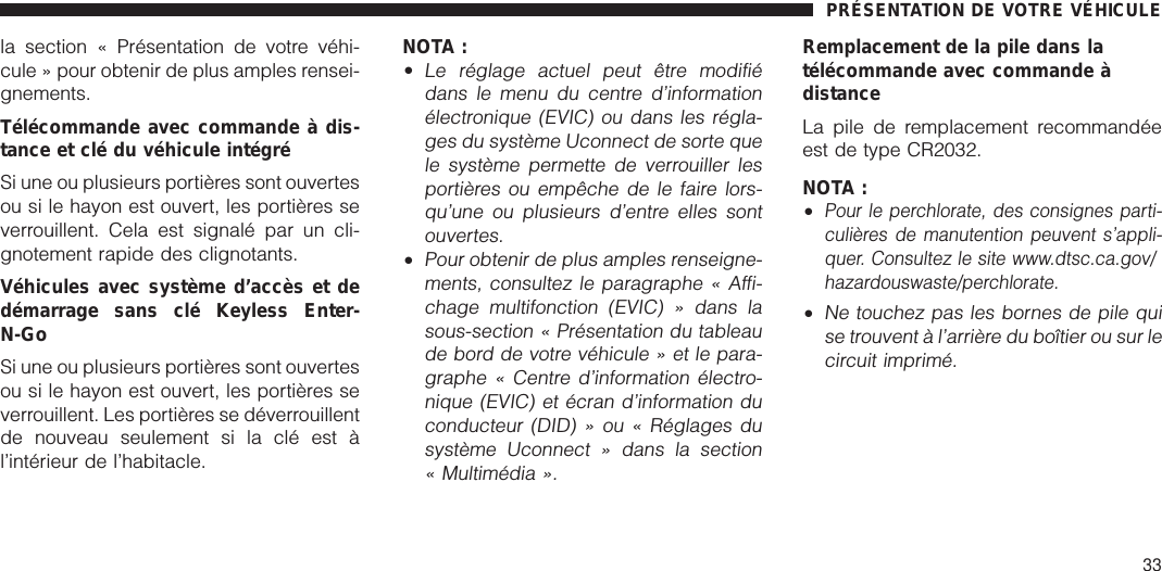 la section « Présentation de votre véhi-cule » pour obtenir de plus amples rensei-gnements.Télécommande avec commande à dis-tance et clé du véhicule intégréSi une ou plusieurs portières sont ouvertesou si le hayon est ouvert, les portières severrouillent. Cela est signalé par un cli-gnotement rapide des clignotants.Véhicules avec système d’accès et dedémarrage sans clé Keyless Enter-N-GoSi une ou plusieurs portières sont ouvertesou si le hayon est ouvert, les portières severrouillent. Les portières se déverrouillentde nouveau seulement si la clé est àl’intérieur de l’habitacle.NOTA :•Le réglage actuel peut être modifiédans le menu du centre d’informationélectronique (EVIC) ou dans les régla-ges du système Uconnect de sorte quele système permette de verrouiller lesportières ou empêche de le faire lors-qu’une ou plusieurs d’entre elles sontouvertes.•Pour obtenir de plus amples renseigne-ments, consultez le paragraphe « Affi-chage multifonction (EVIC) » dans lasous-section « Présentation du tableaude bord de votre véhicule » et le para-graphe « Centre d’information électro-nique (EVIC) et écran d’information duconducteur (DID) » ou « Réglages dusystème Uconnect » dans la section« Multimédia ».Remplacement de la pile dans latélécommande avec commande àdistanceLa pile de remplacement recommandéeest de type CR2032.NOTA :•Pour le perchlorate, des consignes parti-culières de manutention peuvent s’appli-quer. Consultez le site www.dtsc.ca.gov/hazardouswaste/perchlorate.•Ne touchez pas les bornes de pile quise trouvent à l’arrière du boîtier ou sur lecircuit imprimé.PRÉSENTATION DE VOTRE VÉHICULE33