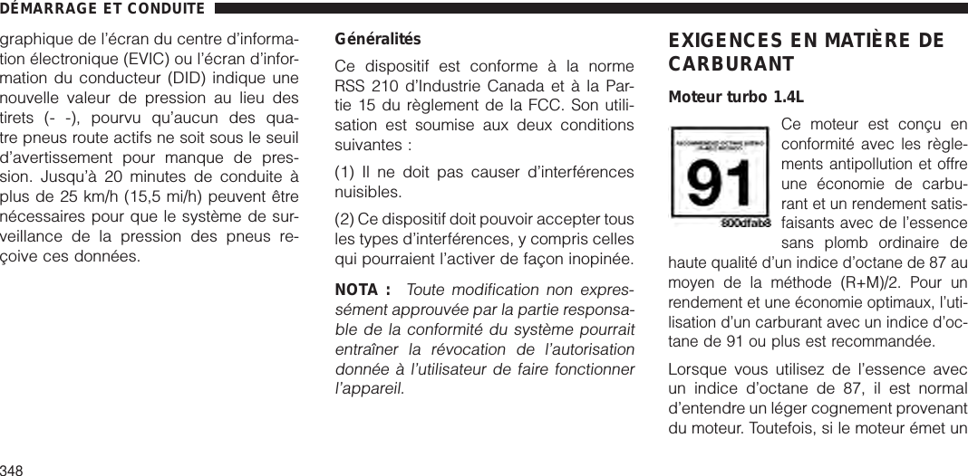 graphique de l’écran du centre d’informa-tion électronique (EVIC) ou l’écran d’infor-mation du conducteur (DID) indique unenouvelle valeur de pression au lieu destirets (- -), pourvu qu’aucun des qua-tre pneus route actifs ne soit sous le seuild’avertissement pour manque de pres-sion. Jusqu’à 20 minutes de conduite àplus de 25 km/h (15,5 mi/h) peuvent êtrenécessaires pour que le système de sur-veillance de la pression des pneus re-çoive ces données.GénéralitésCe dispositif est conforme à la normeRSS 210 d’Industrie Canada et à la Par-tie 15 du règlement de la FCC. Son utili-sation est soumise aux deux conditionssuivantes :(1) Il ne doit pas causer d’interférencesnuisibles.(2) Ce dispositif doit pouvoir accepter tousles types d’interférences, y compris cellesqui pourraient l’activer de façon inopinée.NOTA :Toute modification non expres-sément approuvée par la partie responsa-ble de la conformité du système pourraitentraîner la révocation de l’autorisationdonnée à l’utilisateur de faire fonctionnerl’appareil.EXIGENCES EN MATIÈRE DECARBURANTMoteur turbo 1.4LCe moteur est conçu enconformité avec les règle-ments antipollution et offreune économie de carbu-rant et un rendement satis-faisants avec de l’essencesans plomb ordinaire dehaute qualité d’un indice d’octane de 87 aumoyen de la méthode (R+M)/2. Pour unrendement et une économie optimaux, l’uti-lisation d’un carburant avec un indice d’oc-tane de 91 ou plus est recommandée.Lorsque vous utilisez de l’essence avecun indice d’octane de 87, il est normald’entendre un léger cognement provenantdu moteur. Toutefois, si le moteur émet unDÉMARRAGE ET CONDUITE348