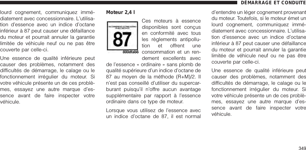 lourd cognement, communiquez immé-diatement avec concessionnaire. L’utilisa-tion d’essence avec un indice d’octaneinférieur à 87 peut causer une défaillancedu moteur et pourrait annuler la garantielimitée de véhicule neuf ou ne pas êtrecouverte par celle-ci.Une essence de qualité inférieure peutcauser des problèmes, notamment desdifficultés de démarrage, le calage ou lefonctionnement irrégulier du moteur. Sivotre véhicule présente un de ces problè-mes, essayez une autre marque d’es-sence avant de faire inspecter votrevéhicule.Moteur 2,4 lCes moteurs à essencedisponibles sont conçusen conformité avec tousles règlements antipollu-tion et offrent uneconsommation et un ren-dement excellents avecde l’essence « ordinaire » sans plomb dequalité supérieure d’un indice d’octane de87 au moyen de la méthode (R+M)/2. Iln’est pas conseillé d’utiliser du supercar-burant puisqu’il n’offre aucun avantagesupplémentaire par rapport à l’essenceordinaire dans ce type de moteur.Lorsque vous utilisez de l’essence avecun indice d’octane de 87, il est normald’entendre un léger cognement provenantdu moteur. Toutefois, si le moteur émet unlourd cognement, communiquez immé-diatement avec concessionnaire. L’utilisa-tion d’essence avec un indice d’octaneinférieur à 87 peut causer une défaillancedu moteur et pourrait annuler la garantielimitée de véhicule neuf ou ne pas êtrecouverte par celle-ci.Une essence de qualité inférieure peutcauser des problèmes, notamment desdifficultés de démarrage, le calage ou lefonctionnement irrégulier du moteur. Sivotre véhicule présente un de ces problè-mes, essayez une autre marque d’es-sence avant de faire inspecter votrevéhicule.DÉMARRAGE ET CONDUITE349