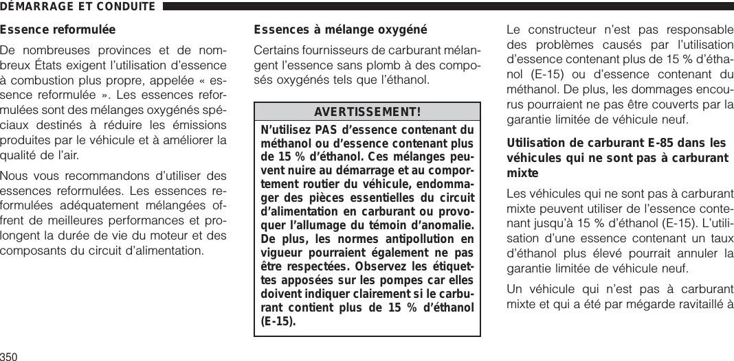 Essence reformuléeDe nombreuses provinces et de nom-breux États exigent l’utilisation d’essenceà combustion plus propre, appelée « es-sence reformulée ». Les essences refor-mulées sont des mélanges oxygénés spé-ciaux destinés à réduire les émissionsproduites par le véhicule et à améliorer laqualité de l’air.Nous vous recommandons d’utiliser desessences reformulées. Les essences re-formulées adéquatement mélangées of-frent de meilleures performances et pro-longent la durée de vie du moteur et descomposants du circuit d’alimentation.Essences à mélange oxygénéCertains fournisseurs de carburant mélan-gent l’essence sans plomb à des compo-sés oxygénés tels que l’éthanol.AVERTISSEMENT!N’utilisez PAS d’essence contenant duméthanol ou d’essence contenant plusde 15 % d’éthanol. Ces mélanges peu-vent nuire au démarrage et au compor-tement routier du véhicule, endomma-ger des pièces essentielles du circuitd’alimentation en carburant ou provo-quer l’allumage du témoin d’anomalie.De plus, les normes antipollution envigueur pourraient également ne pasêtre respectées. Observez les étiquet-tes apposées sur les pompes car ellesdoivent indiquer clairement si le carbu-rant contient plus de 15 % d’éthanol(E-15).Le constructeur n’est pas responsabledes problèmes causés par l’utilisationd’essence contenant plus de 15 % d’étha-nol (E-15) ou d’essence contenant duméthanol. De plus, les dommages encou-rus pourraient ne pas être couverts par lagarantie limitée de véhicule neuf.Utilisation de carburant E-85 dans lesvéhicules qui ne sont pas à carburantmixteLes véhicules qui ne sont pas à carburantmixte peuvent utiliser de l’essence conte-nant jusqu’à 15 % d’éthanol (E-15). L’utili-sation d’une essence contenant un tauxd’éthanol plus élevé pourrait annuler lagarantie limitée de véhicule neuf.Un véhicule qui n’est pas à carburantmixte et qui a été par mégarde ravitaillé àDÉMARRAGE ET CONDUITE350