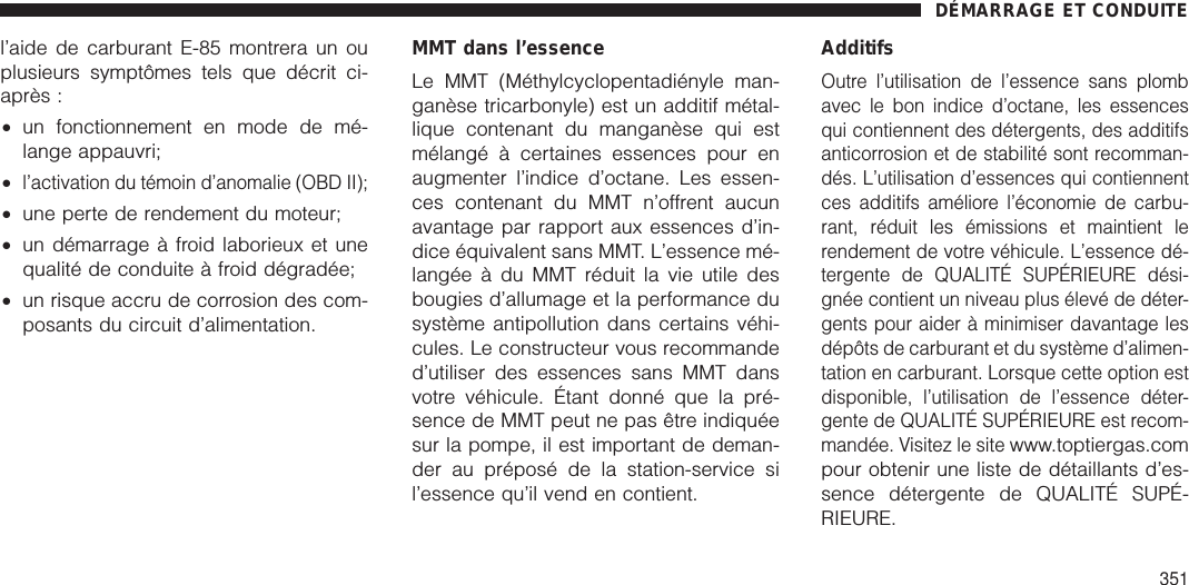 l’aide de carburant E-85 montrera un ouplusieurs symptômes tels que décrit ci-après :•un fonctionnement en mode de mé-lange appauvri;•l’activation du témoin d’anomalie (OBD II);•une perte de rendement du moteur;•un démarrage à froid laborieux et unequalité de conduite à froid dégradée;•un risque accru de corrosion des com-posants du circuit d’alimentation.MMT dans l’essenceLe MMT (Méthylcyclopentadiényle man-ganèse tricarbonyle) est un additif métal-lique contenant du manganèse qui estmélangé à certaines essences pour enaugmenter l’indice d’octane. Les essen-ces contenant du MMT n’offrent aucunavantage par rapport aux essences d’in-dice équivalent sans MMT. L’essence mé-langée à du MMT réduit la vie utile desbougies d’allumage et la performance dusystème antipollution dans certains véhi-cules. Le constructeur vous recommanded’utiliser des essences sans MMT dansvotre véhicule. Étant donné que la pré-sence de MMT peut ne pas être indiquéesur la pompe, il est important de deman-der au préposé de la station-service sil’essence qu’il vend en contient.AdditifsOutre l’utilisation de l’essence sans plombavec le bon indice d’octane, les essencesqui contiennent des détergents, des additifsanticorrosion et de stabilité sont recomman-dés. L’utilisation d’essences qui contiennentces additifs améliore l’économie de carbu-rant, réduit les émissions et maintient lerendement de votre véhicule. L’essence dé-tergente de QUALITÉ SUPÉRIEURE dési-gnée contient un niveau plus élevé de déter-gents pour aider à minimiser davantage lesdépôts de carburant et du système d’alimen-tation en carburant. Lorsque cette option estdisponible, l’utilisation de l’essence déter-gente de QUALITÉ SUPÉRIEURE est recom-mandée. Visitez le sitewww.toptiergas.compour obtenir une liste de détaillants d’es-sence détergente de QUALITÉ SUPÉ-RIEURE.DÉMARRAGE ET CONDUITE351