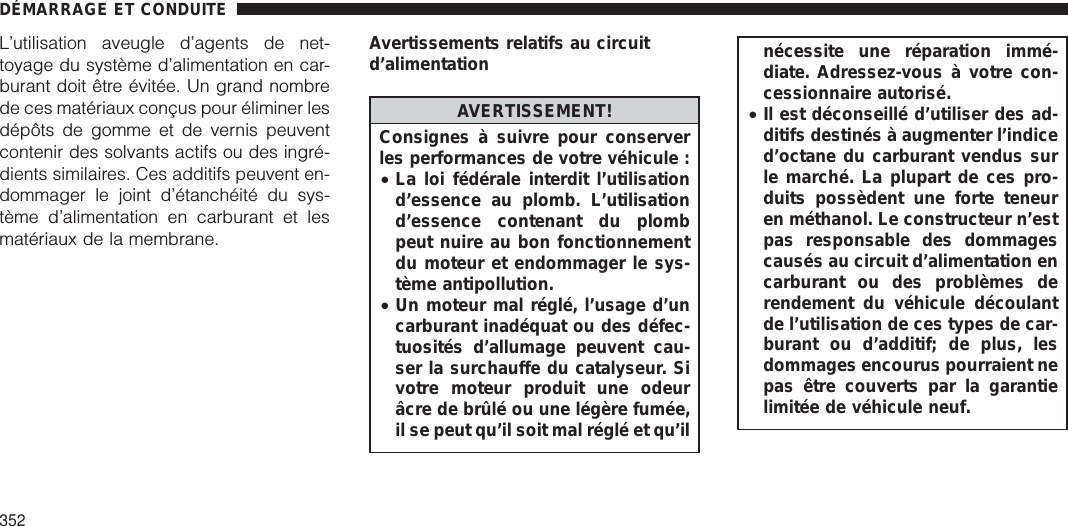 L’utilisation aveugle d’agents de net-toyage du système d’alimentation en car-burant doit être évitée. Un grand nombrede ces matériaux conçus pour éliminer lesdépôts de gomme et de vernis peuventcontenir des solvants actifs ou des ingré-dients similaires. Ces additifs peuvent en-dommager le joint d’étanchéité du sys-tème d’alimentation en carburant et lesmatériaux de la membrane.Avertissements relatifs au circuitd’alimentationAVERTISSEMENT!Consignes à suivre pour conserverles performances de votre véhicule :•La loi fédérale interdit l’utilisationd’essence au plomb. L’utilisationd’essence contenant du plombpeut nuire au bon fonctionnementdu moteur et endommager le sys-tème antipollution.•Un moteur mal réglé, l’usage d’uncarburant inadéquat ou des défec-tuosités d’allumage peuvent cau-ser la surchauffe du catalyseur. Sivotre moteur produit une odeurâcre de brûlé ou une légère fumée,il se peut qu’il soit mal réglé et qu’ilnécessite une réparation immé-diate. Adressez-vous à votre con-cessionnaire autorisé.•Il est déconseillé d’utiliser des ad-ditifs destinés à augmenter l’indiced’octane du carburant vendus surle marché. La plupart de ces pro-duits possèdent une forte teneuren méthanol. Le constructeur n’estpas responsable des dommagescausés au circuit d’alimentation encarburant ou des problèmes derendement du véhicule découlantde l’utilisation de ces types de car-burant ou d’additif; de plus, lesdommages encourus pourraient nepas être couverts par la garantielimitée de véhicule neuf.DÉMARRAGE ET CONDUITE352