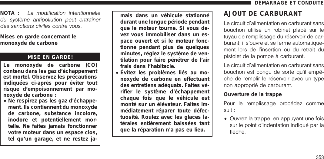 NOTA :La modification intentionnelledu système antipollution peut entraînerdes sanctions civiles contre vous.Mises en garde concernant lemonoxyde de carboneMISE EN GARDE!Le monoxyde de carbone (CO)contenu dans les gaz d’échappementest mortel. Observez les précautionsindiquées ci-après pour éviter toutrisque d’empoisonnement par mo-noxyde de carbone :•Ne respirez pas les gaz d’échappe-ment. Ils contiennent du monoxydede carbone, substance incolore,inodore et potentiellement mor-telle. Ne faites jamais fonctionnervotre moteur dans un espace clos,tel qu’un garage, et ne restez ja-mais dans un véhicule stationnédurant une longue période pendantque le moteur tourne. Si vous de-vez vous immobiliser dans un es-pace ouvert et si le moteur fonc-tionne pendant plus de quelquesminutes, réglez le système de ven-tilation pour faire pénétrer de l’airfrais dans l’habitacle.•Évitez les problèmes liés au mo-noxyde de carbone en effectuantdes entretiens adéquats. Faites vé-rifier le système d’échappementchaque fois que le véhicule estmonté sur un élévateur. Faites im-médiatement réparer toute défec-tuosité. Roulez avec les glaces la-térales entièrement baissées tantque la réparation n’a pas eu lieu.AJOUT DE CARBURANTLe circuit d’alimentation en carburant sansbouchon utilise un robinet placé sur letuyau de remplissage du réservoir de car-burant; il s’ouvre et se ferme automatique-ment lors de l’insertion ou du retrait dupistolet de la pompe à carburant.Le circuit d’alimentation en carburant sansbouchon est conçu de sorte qu’il empê-che de remplir le réservoir avec un typenon approprié de carburant.Ouverture de la trappePour le remplissage procédez commesuit :•Ouvrez la trappe, en appuyant une foissur le point d’indentation indiqué par laflèche.DÉMARRAGE ET CONDUITE353