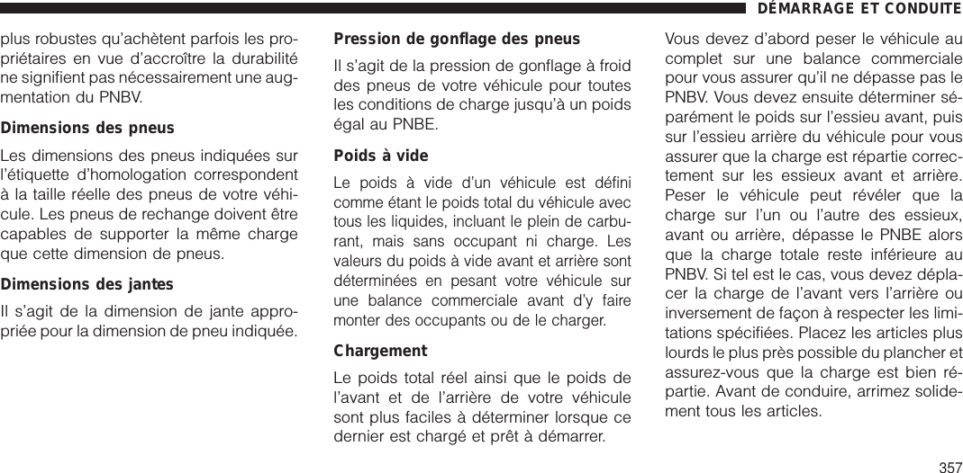 plus robustes qu’achètent parfois les pro-priétaires en vue d’accroître la durabiliténe signifient pas nécessairement une aug-mentation du PNBV.Dimensions des pneusLes dimensions des pneus indiquées surl’étiquette d’homologation correspondentà la taille réelle des pneus de votre véhi-cule. Les pneus de rechange doivent êtrecapables de supporter la même chargeque cette dimension de pneus.Dimensions des jantesIl s’agit de la dimension de jante appro-priée pour la dimension de pneu indiquée.Pression de gonflage des pneusIl s’agit de la pression de gonflage à froiddes pneus de votre véhicule pour toutesles conditions de charge jusqu’à un poidségal au PNBE.Poids à videLe poids à vide d’un véhicule est définicomme étant le poids total du véhicule avectous les liquides, incluant le plein de carbu-rant, mais sans occupant ni charge. Lesvaleurs du poids à vide avant et arrière sontdéterminées en pesant votre véhicule surune balance commerciale avant d’y fairemonter des occupants ou de le charger.ChargementLe poids total réel ainsi que le poids del’avant et de l’arrière de votre véhiculesont plus faciles à déterminer lorsque cedernier est chargé et prêt à démarrer.Vous devez d’abord peser le véhicule aucomplet sur une balance commercialepour vous assurer qu’il ne dépasse pas lePNBV. Vous devez ensuite déterminer sé-parément le poids sur l’essieu avant, puissur l’essieu arrière du véhicule pour vousassurer que la charge est répartie correc-tement sur les essieux avant et arrière.Peser le véhicule peut révéler que lacharge sur l’un ou l’autre des essieux,avant ou arrière, dépasse le PNBE alorsque la charge totale reste inférieure auPNBV. Si tel est le cas, vous devez dépla-cer la charge de l’avant vers l’arrière ouinversement de façon à respecter les limi-tations spécifiées. Placez les articles pluslourds le plus près possible du plancher etassurez-vous que la charge est bien ré-partie. Avant de conduire, arrimez solide-ment tous les articles.DÉMARRAGE ET CONDUITE357