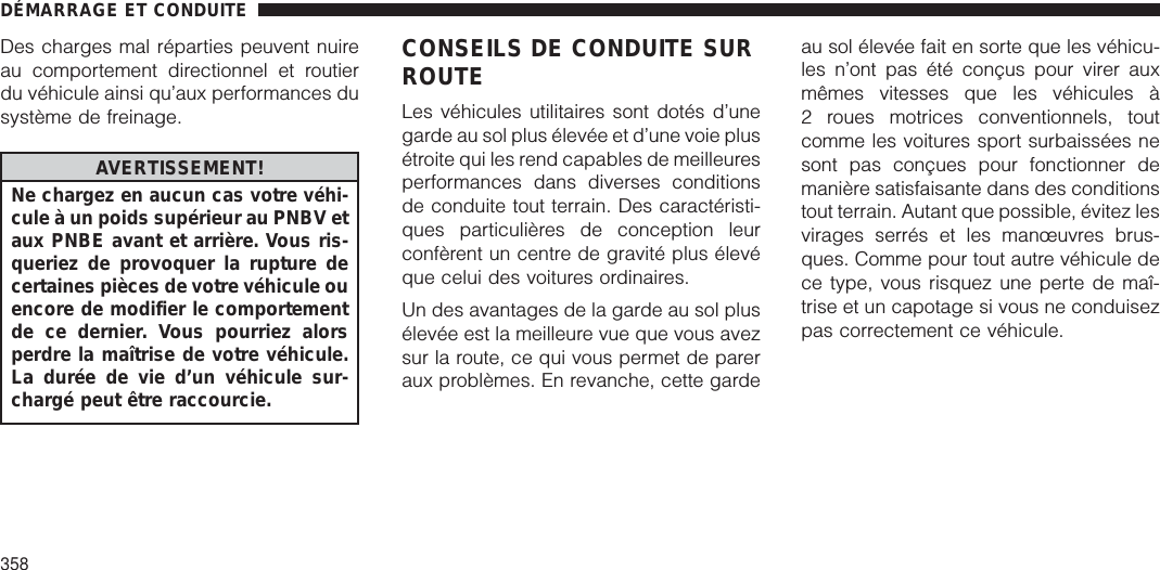 Des charges mal réparties peuvent nuireau comportement directionnel et routierdu véhicule ainsi qu’aux performances dusystème de freinage.AVERTISSEMENT!Ne chargez en aucun cas votre véhi-cule à un poids supérieur au PNBV etaux PNBE avant et arrière. Vous ris-queriez de provoquer la rupture decertaines pièces de votre véhicule ouencore de modifier le comportementde ce dernier. Vous pourriez alorsperdre la maîtrise de votre véhicule.La durée de vie d’un véhicule sur-chargé peut être raccourcie.CONSEILS DE CONDUITE SURROUTELes véhicules utilitaires sont dotés d’unegarde au sol plus élevée et d’une voie plusétroite qui les rend capables de meilleuresperformances dans diverses conditionsde conduite tout terrain. Des caractéristi-ques particulières de conception leurconfèrent un centre de gravité plus élevéque celui des voitures ordinaires.Un des avantages de la garde au sol plusélevée est la meilleure vue que vous avezsur la route, ce qui vous permet de pareraux problèmes. En revanche, cette gardeau sol élevée fait en sorte que les véhicu-les n’ont pas été conçus pour virer auxmêmes vitesses que les véhicules à2 roues motrices conventionnels, toutcomme les voitures sport surbaissées nesont pas conçues pour fonctionner demanière satisfaisante dans des conditionstout terrain. Autant que possible, évitez lesvirages serrés et les manœuvres brus-ques. Comme pour tout autre véhicule dece type, vous risquez une perte de maî-trise et un capotage si vous ne conduisezpas correctement ce véhicule.DÉMARRAGE ET CONDUITE358