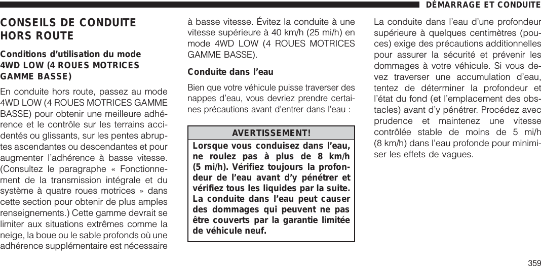 CONSEILS DE CONDUITEHORS ROUTEConditions d’utilisation du mode4WD LOW (4 ROUES MOTRICESGAMME BASSE)En conduite hors route, passez au mode4WD LOW (4 ROUES MOTRICES GAMMEBASSE) pour obtenir une meilleure adhé-rence et le contrôle sur les terrains acci-dentés ou glissants, sur les pentes abrup-tes ascendantes ou descendantes et pouraugmenter l’adhérence à basse vitesse.(Consultez le paragraphe « Fonctionne-ment de la transmission intégrale et dusystème à quatre roues motrices » danscette section pour obtenir de plus amplesrenseignements.) Cette gamme devrait selimiter aux situations extrêmes comme laneige, la boue ou le sable profonds où uneadhérence supplémentaire est nécessaireà basse vitesse. Évitez la conduite à unevitesse supérieure à 40 km/h (25 mi/h) enmode 4WD LOW (4 ROUES MOTRICESGAMME BASSE).Conduite dans l’eauBien que votre véhicule puisse traverser desnappes d’eau, vous devriez prendre certai-nes précautions avant d’entrer dans l’eau :AVERTISSEMENT!Lorsque vous conduisez dans l’eau,ne roulez pas à plus de 8 km/h(5 mi/h). Vérifiez toujours la profon-deur de l’eau avant d’y pénétrer etvérifiez tous les liquides par la suite.La conduite dans l’eau peut causerdes dommages qui peuvent ne pasêtre couverts par la garantie limitéede véhicule neuf.La conduite dans l’eau d’une profondeursupérieure à quelques centimètres (pou-ces) exige des précautions additionnellespour assurer la sécurité et prévenir lesdommages à votre véhicule. Si vous de-vez traverser une accumulation d’eau,tentez de déterminer la profondeur etl’état du fond (et l’emplacement des obs-tacles) avant d’y pénétrer. Procédez avecprudence et maintenez une vitessecontrôlée stable de moins de 5 mi/h(8 km/h) dans l’eau profonde pour minimi-ser les effets de vagues.DÉMARRAGE ET CONDUITE359