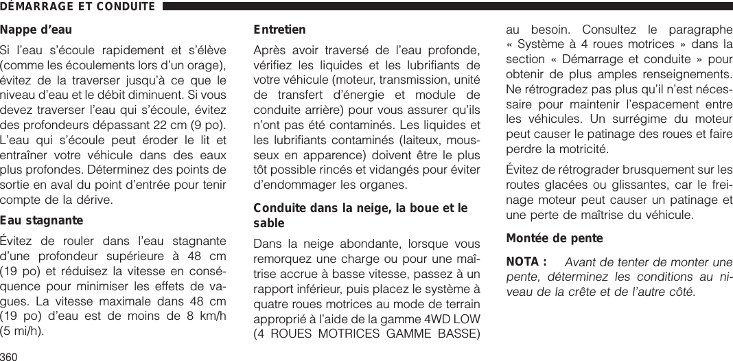 Nappe d’eauSi l’eau s’écoule rapidement et s’élève(comme les écoulements lors d’un orage),évitez de la traverser jusqu’à ce que leniveau d’eau et le débit diminuent. Si vousdevez traverser l’eau qui s’écoule, évitezdes profondeurs dépassant 22 cm (9 po).L’eau qui s’écoule peut éroder le lit etentraîner votre véhicule dans des eauxplus profondes. Déterminez des points desortie en aval du point d’entrée pour tenircompte de la dérive.Eau stagnanteÉvitez de rouler dans l’eau stagnanted’une profondeur supérieure à 48 cm(19 po) et réduisez la vitesse en consé-quence pour minimiser les effets de va-gues. La vitesse maximale dans 48 cm(19 po) d’eau est de moins de 8 km/h(5 mi/h).EntretienAprès avoir traversé de l’eau profonde,vérifiez les liquides et les lubrifiants devotre véhicule (moteur, transmission, unitéde transfert d’énergie et module deconduite arrière) pour vous assurer qu’ilsn’ont pas été contaminés. Les liquides etles lubrifiants contaminés (laiteux, mous-seux en apparence) doivent être le plustôt possible rincés et vidangés pour éviterd’endommager les organes.Conduite dans la neige, la boue et lesableDans la neige abondante, lorsque vousremorquez une charge ou pour une maî-trise accrue à basse vitesse, passez à unrapport inférieur, puis placez le système àquatre roues motrices au mode de terrainapproprié à l’aide de la gamme 4WD LOW(4 ROUES MOTRICES GAMME BASSE)au besoin. Consultez le paragraphe« Systèmeà4roues motrices » dans lasection « Démarrage et conduite » pourobtenir de plus amples renseignements.Ne rétrogradez pas plus qu’il n’est néces-saire pour maintenir l’espacement entreles véhicules. Un surrégime du moteurpeut causer le patinage des roues et faireperdre la motricité.Évitez de rétrograder brusquement sur lesroutes glacées ou glissantes, car le frei-nage moteur peut causer un patinage etune perte de maîtrise du véhicule.Montée de penteNOTA :Avant de tenter de monter unepente, déterminez les conditions au ni-veau de la crête et de l’autre côté.DÉMARRAGE ET CONDUITE360