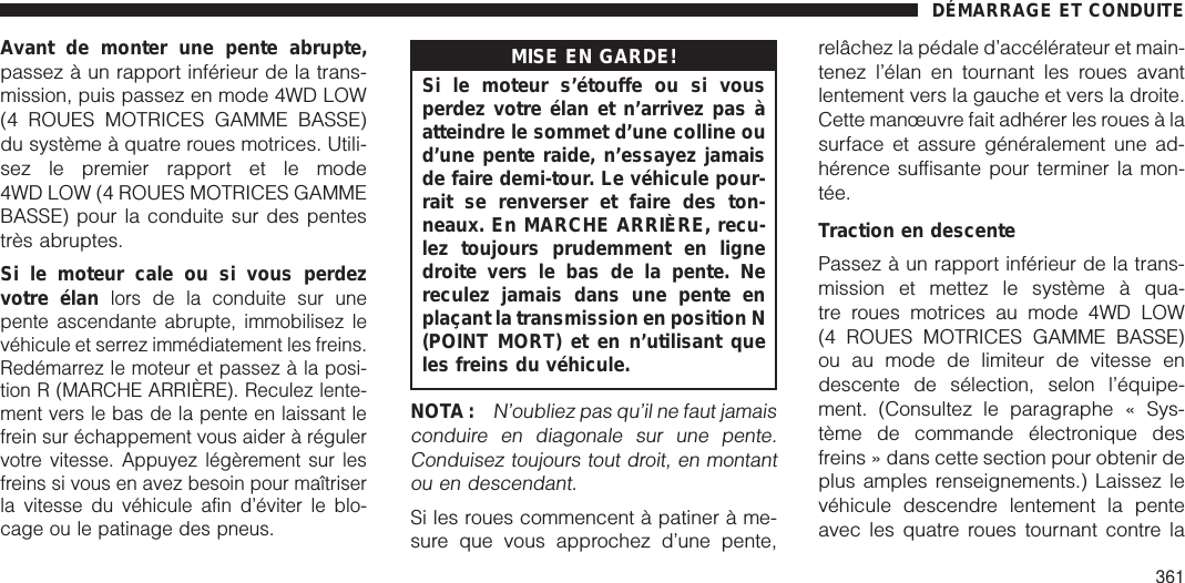 Avant de monter une pente abrupte,passez à un rapport inférieur de la trans-mission, puis passez en mode 4WD LOW(4 ROUES MOTRICES GAMME BASSE)du système à quatre roues motrices. Utili-sez le premier rapport et le mode4WD LOW (4 ROUES MOTRICES GAMMEBASSE) pour la conduite sur des pentestrès abruptes.Si le moteur cale ou si vous perdezvotre élanlors de la conduite sur unepente ascendante abrupte, immobilisez levéhicule et serrez immédiatement les freins.Redémarrez le moteur et passez à la posi-tion R (MARCHE ARRIÈRE). Reculez lente-ment vers le bas de la pente en laissant lefrein sur échappement vous aider à régulervotre vitesse. Appuyez légèrement sur lesfreins si vous en avez besoin pour maîtriserla vitesse du véhicule afin d’éviter le blo-cage ou le patinage des pneus.MISE EN GARDE!Si le moteur s’étouffe ou si vousperdez votre élan et n’arrivez pas àatteindre le sommet d’une colline oud’une pente raide, n’essayez jamaisde faire demi-tour. Le véhicule pour-rait se renverser et faire des ton-neaux. En MARCHE ARRIÈRE, recu-lez toujours prudemment en lignedroite vers le bas de la pente. Nereculez jamais dans une pente enplaçant la transmission en position N(POINT MORT) et en n’utilisant queles freins du véhicule.NOTA :N’oubliez pas qu’il ne faut jamaisconduire en diagonale sur une pente.Conduisez toujours tout droit, en montantou en descendant.Si les roues commencent à patiner à me-sure que vous approchez d’une pente,relâchez la pédale d’accélérateur et main-tenez l’élan en tournant les roues avantlentement vers la gauche et vers la droite.Cette manœuvre fait adhérer les roues à lasurface et assure généralement une ad-hérence suffisante pour terminer la mon-tée.Traction en descentePassez à un rapport inférieur de la trans-mission et mettez le système à qua-tre roues motrices au mode 4WD LOW(4 ROUES MOTRICES GAMME BASSE)ou au mode de limiteur de vitesse endescente de sélection, selon l’équipe-ment. (Consultez le paragraphe « Sys-tème de commande électronique desfreins » dans cette section pour obtenir deplus amples renseignements.) Laissez levéhicule descendre lentement la penteavec les quatre roues tournant contre laDÉMARRAGE ET CONDUITE361