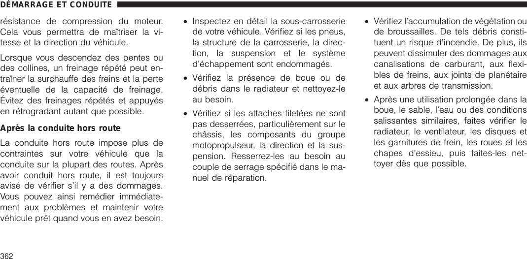 résistance de compression du moteur.Cela vous permettra de maîtriser la vi-tesse et la direction du véhicule.Lorsque vous descendez des pentes oudes collines, un freinage répété peut en-traîner la surchauffe des freins et la perteéventuelle de la capacité de freinage.Évitez des freinages répétés et appuyésen rétrogradant autant que possible.Après la conduite hors routeLa conduite hors route impose plus decontraintes sur votre véhicule que laconduite sur la plupart des routes. Aprèsavoir conduit hors route, il est toujoursavisé de vérifier s’il y a des dommages.Vous pouvez ainsi remédier immédiate-ment aux problèmes et maintenir votrevéhicule prêt quand vous en avez besoin.•Inspectez en détail la sous-carrosseriede votre véhicule. Vérifiez si les pneus,la structure de la carrosserie, la direc-tion, la suspension et le systèmed’échappement sont endommagés.•Vérifiez la présence de boue ou dedébris dans le radiateur et nettoyez-leau besoin.•Vérifiez si les attaches filetées ne sontpas desserrées, particulièrement sur lechâssis, les composants du groupemotopropulseur, la direction et la sus-pension. Resserrez-les au besoin aucouple de serrage spécifié dans le ma-nuel de réparation.•Vérifiez l’accumulation de végétation oude broussailles. De tels débris consti-tuent un risque d’incendie. De plus, ilspeuvent dissimuler des dommages auxcanalisations de carburant, aux flexi-bles de freins, aux joints de planétaireet aux arbres de transmission.•Après une utilisation prolongée dans laboue, le sable, l’eau ou des conditionssalissantes similaires, faites vérifier leradiateur, le ventilateur, les disques etles garnitures de frein, les roues et leschapes d’essieu, puis faites-les net-toyer dès que possible.DÉMARRAGE ET CONDUITE362