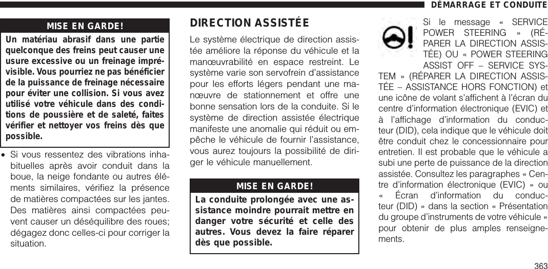 MISE EN GARDE!Un matériau abrasif dans une partiequelconque des freins peut causer uneusure excessive ou un freinage impré-visible. Vous pourriez ne pas bénéficierde la puissance de freinage nécessairepour éviter une collision. Si vous avezutilisé votre véhicule dans des condi-tions de poussière et de saleté, faitesvérifier et nettoyer vos freins dès quepossible.•Si vous ressentez des vibrations inha-bituelles après avoir conduit dans laboue, la neige fondante ou autres élé-ments similaires, vérifiez la présencede matières compactées sur les jantes.Des matières ainsi compactées peu-vent causer un déséquilibre des roues;dégagez donc celles-ci pour corriger lasituation.DIRECTION ASSISTÉELe système électrique de direction assis-tée améliore la réponse du véhicule et lamanœuvrabilité en espace restreint. Lesystème varie son servofrein d’assistancepour les efforts légers pendant une ma-nœuvre de stationnement et offre unebonne sensation lors de la conduite. Si lesystème de direction assistée électriquemanifeste une anomalie qui réduit ou em-pêche le véhicule de fournir l’assistance,vous aurez toujours la possibilité de diri-ger le véhicule manuellement.MISE EN GARDE!La conduite prolongée avec une as-sistance moindre pourrait mettre endanger votre sécurité et celle desautres. Vous devez la faire réparerdès que possible.Si le message « SERVICEPOWER STEERING » (RÉ-PARER LA DIRECTION ASSIS-TÉE) OU « POWER STEERINGASSIST OFF – SERVICE SYS-TEM » (RÉPARER LA DIRECTION ASSIS-TÉE – ASSISTANCE HORS FONCTION) etune icône de volant s’affichent à l’écran ducentre d’information électronique (EVIC) età l’affichage d’information du conduc-teur (DID), cela indique que le véhicule doitêtre conduit chez le concessionnaire pourentretien. Il est probable que le véhicule asubi une perte de puissance de la directionassistée. Consultez les paragraphes « Cen-tre d’information électronique (EVIC) » ou« Écran d’information du conduc-teur (DID) » dans la section « Présentationdu groupe d’instruments de votre véhicule »pour obtenir de plus amples renseigne-ments.DÉMARRAGE ET CONDUITE363