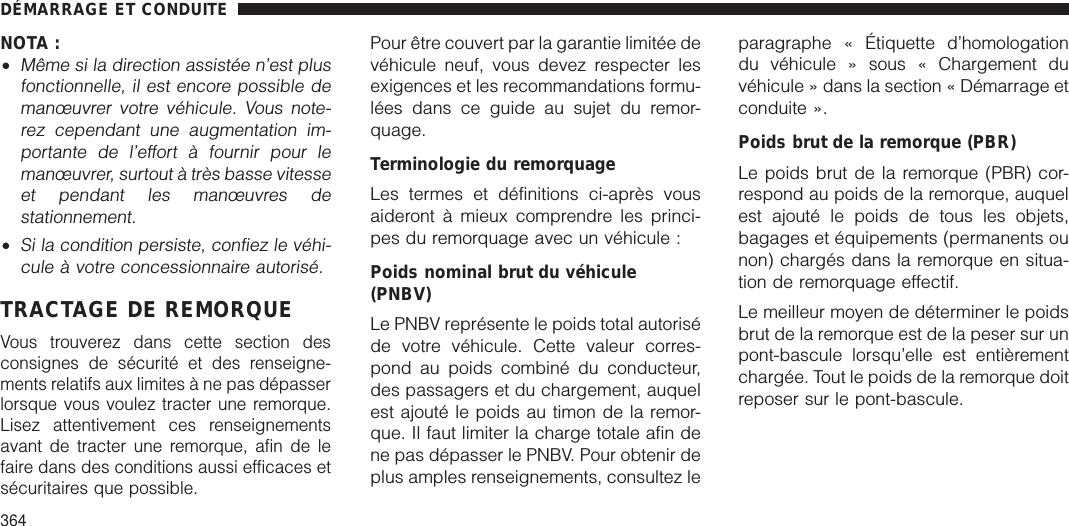 NOTA :•Même si la direction assistée n’est plusfonctionnelle, il est encore possible demanœuvrer votre véhicule. Vous note-rez cependant une augmentation im-portante de l’effort à fournir pour lemanœuvrer, surtout à très basse vitesseet pendant les manœuvres destationnement.•Si la condition persiste, confiez le véhi-cule à votre concessionnaire autorisé.TRACTAGE DE REMORQUEVous trouverez dans cette section desconsignes de sécurité et des renseigne-ments relatifs aux limites à ne pas dépasserlorsque vous voulez tracter une remorque.Lisez attentivement ces renseignementsavant de tracter une remorque, afin de lefaire dans des conditions aussi efficaces etsécuritaires que possible.Pour être couvert par la garantie limitée devéhicule neuf, vous devez respecter lesexigences et les recommandations formu-lées dans ce guide au sujet du remor-quage.Terminologie du remorquageLes termes et définitions ci-après vousaideront à mieux comprendre les princi-pes du remorquage avec un véhicule :Poids nominal brut du véhicule(PNBV)Le PNBV représente le poids total autoriséde votre véhicule. Cette valeur corres-pond au poids combiné du conducteur,des passagers et du chargement, auquelest ajouté le poids au timon de la remor-que. Il faut limiter la charge totale afin dene pas dépasser le PNBV. Pour obtenir deplus amples renseignements, consultez leparagraphe « Étiquette d’homologationdu véhicule » sous « Chargement duvéhicule » dans la section « Démarrage etconduite ».Poids brut de la remorque (PBR)Le poids brut de la remorque (PBR) cor-respond au poids de la remorque, auquelest ajouté le poids de tous les objets,bagages et équipements (permanents ounon) chargés dans la remorque en situa-tion de remorquage effectif.Le meilleur moyen de déterminer le poidsbrut de la remorque est de la peser sur unpont-bascule lorsqu’elle est entièrementchargée. Tout le poids de la remorque doitreposer sur le pont-bascule.DÉMARRAGE ET CONDUITE364