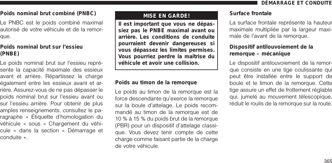 Poids nominal brut combiné (PNBC)Le PNBC est le poids combiné maximalautorisé de votre véhicule et de la remor-que.Poids nominal brut sur l’essieu(PNBE)Le poids nominal brut sur l’essieu repré-sente la capacité maximale des essieuxavant et arrière. Répartissez la chargeégalement entre les essieux avant et ar-rière. Assurez-vous de ne pas dépasser lepoids nominal brut sur l’essieu avant ousur l’essieu arrière. Pour obtenir de plusamples renseignements, consultez le pa-ragraphe « Étiquette d’homologation duvéhicule » sous « Chargement du véhi-cule » dans la section « Démarrage etconduite ».MISE EN GARDE!Il est important que vous ne dépas-siez pas le PNBE maximal avant ouarrière. Les conditions de conduitepourraient devenir dangereuses sivous dépassez les limites permises.Vous pourriez perdre la maîtrise duvéhicule et avoir une collision.Poids au timon de la remorqueLe poids au timon de la remorque est laforce descendante qu’exerce la remorquesur la boule d’attelage. Le poids recom-mandé au timon de la remorque est de10%à15%dupoids brut de la remorque(PBR) pour un dispositif d’attelage classi-que. Vous devez tenir compte de cettecharge comme faisant partie de la chargede votre véhicule.Surface frontaleLa surface frontale représente la hauteurmaximale multipliée par la largeur maxi-male de l’avant de la remorque.Dispositif antilouvoiement de laremorque – mécaniqueLe dispositif antilouvoiement de la remor-que consiste en une tige coulissante quipeut être installée entre le support deboule et le timon de la remorque. Cettetige assure un effet de frottement réglablequi, jumelé au mouvement télescopique,réduit le roulis de la remorque sur la route.DÉMARRAGE ET CONDUITE365