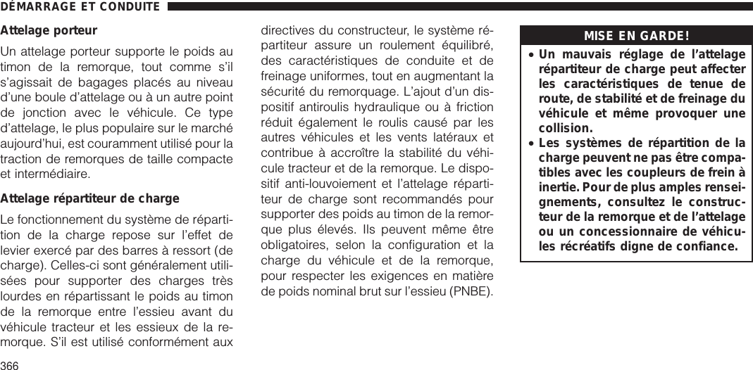 Attelage porteurUn attelage porteur supporte le poids autimon de la remorque, tout comme s’ils’agissait de bagages placés au niveaud’une boule d’attelage ou à un autre pointde jonction avec le véhicule. Ce typed’attelage, le plus populaire sur le marchéaujourd’hui, est couramment utilisé pour latraction de remorques de taille compacteet intermédiaire.Attelage répartiteur de chargeLe fonctionnement du système de réparti-tion de la charge repose sur l’effet delevier exercé par des barres à ressort (decharge). Celles-ci sont généralement utili-sées pour supporter des charges trèslourdes en répartissant le poids au timonde la remorque entre l’essieu avant duvéhicule tracteur et les essieux de la re-morque. S’il est utilisé conformément auxdirectives du constructeur, le système ré-partiteur assure un roulement équilibré,des caractéristiques de conduite et defreinage uniformes, tout en augmentant lasécurité du remorquage. L’ajout d’un dis-positif antiroulis hydraulique ou à frictionréduit également le roulis causé par lesautres véhicules et les vents latéraux etcontribue à accroître la stabilité du véhi-cule tracteur et de la remorque. Le dispo-sitif anti-louvoiement et l’attelage réparti-teur de charge sont recommandés poursupporter des poids au timon de la remor-que plus élevés. Ils peuvent même êtreobligatoires, selon la configuration et lacharge du véhicule et de la remorque,pour respecter les exigences en matièrede poids nominal brut sur l’essieu (PNBE).MISE EN GARDE!•Un mauvais réglage de l’attelagerépartiteur de charge peut affecterles caractéristiques de tenue deroute, de stabilité et de freinage duvéhicule et même provoquer unecollision.•Les systèmes de répartition de lacharge peuvent ne pas être compa-tibles avec les coupleurs de frein àinertie. Pour de plus amples rensei-gnements, consultez le construc-teur de la remorque et de l’attelageou un concessionnaire de véhicu-les récréatifs digne de confiance.DÉMARRAGE ET CONDUITE366