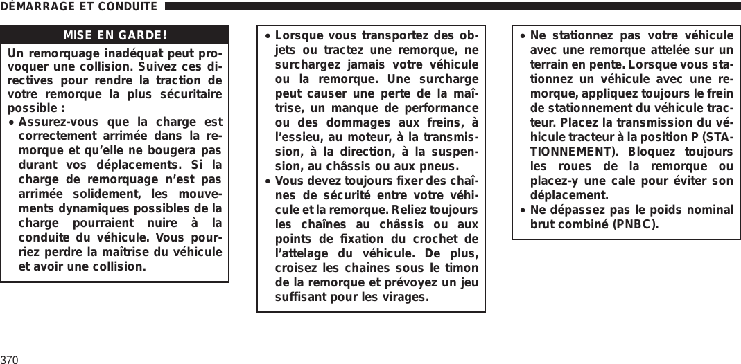 MISE EN GARDE!Un remorquage inadéquat peut pro-voquer une collision. Suivez ces di-rectives pour rendre la traction devotre remorque la plus sécuritairepossible :•Assurez-vous que la charge estcorrectement arrimée dans la re-morque et qu’elle ne bougera pasdurant vos déplacements. Si lacharge de remorquage n’est pasarrimée solidement, les mouve-ments dynamiques possibles de lacharge pourraient nuire à laconduite du véhicule. Vous pour-riez perdre la maîtrise du véhiculeet avoir une collision.•Lorsque vous transportez des ob-jets ou tractez une remorque, nesurchargez jamais votre véhiculeou la remorque. Une surchargepeut causer une perte de la maî-trise, un manque de performanceou des dommages aux freins, àl’essieu, au moteur, à la transmis-sion, à la direction, à la suspen-sion, au châssis ou aux pneus.•Vous devez toujours fixer des chaî-nes de sécurité entre votre véhi-cule et la remorque. Reliez toujoursles chaînes au châssis ou auxpoints de fixation du crochet del’attelage du véhicule. De plus,croisez les chaînes sous le timonde la remorque et prévoyez un jeusuffisant pour les virages.•Ne stationnez pas votre véhiculeavec une remorque attelée sur unterrain en pente. Lorsque vous sta-tionnez un véhicule avec une re-morque, appliquez toujours le freinde stationnement du véhicule trac-teur. Placez la transmission du vé-hicule tracteur à la position P (STA-TIONNEMENT). Bloquez toujoursles roues de la remorque ouplacez-y une cale pour éviter sondéplacement.•Ne dépassez pas le poids nominalbrut combiné (PNBC).DÉMARRAGE ET CONDUITE370