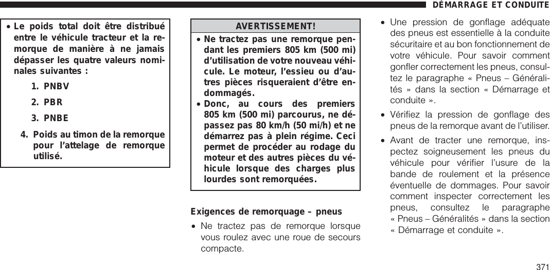 •Le poids total doit être distribuéentre le véhicule tracteur et la re-morque de manière à ne jamaisdépasser les quatre valeurs nomi-nales suivantes :1. PNBV2. PBR3. PNBE4. Poids au timon de la remorquepour l’attelage de remorqueutilisé.AVERTISSEMENT!•Ne tractez pas une remorque pen-dant les premiers 805 km (500 mi)d’utilisation de votre nouveau véhi-cule. Le moteur, l’essieu ou d’au-tres pièces risqueraient d’être en-dommagés.•Donc, au cours des premiers805 km (500 mi) parcourus, ne dé-passez pas 80 km/h (50 mi/h) et nedémarrez pas à plein régime. Cecipermet de procéder au rodage dumoteur et des autres pièces du vé-hicule lorsque des charges pluslourdes sont remorquées.Exigences de remorquage – pneus•Ne tractez pas de remorque lorsquevous roulez avec une roue de secourscompacte.•Une pression de gonflage adéquatedes pneus est essentielle à la conduitesécuritaire et au bon fonctionnement devotre véhicule. Pour savoir commentgonfler correctement les pneus, consul-tez le paragraphe « Pneus – Générali-tés » dans la section « Démarrage etconduite ».•Vérifiez la pression de gonflage despneus de la remorque avant de l’utiliser.•Avant de tracter une remorque, ins-pectez soigneusement les pneus duvéhicule pour vérifier l’usure de labande de roulement et la présenceéventuelle de dommages. Pour savoircomment inspecter correctement lespneus, consultez le paragraphe« Pneus – Généralités » dans la section« Démarrage et conduite ».DÉMARRAGE ET CONDUITE371