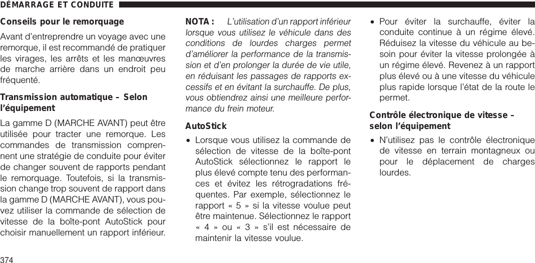 Conseils pour le remorquageAvant d’entreprendre un voyage avec uneremorque, il est recommandé de pratiquerles virages, les arrêts et les manœuvresde marche arrière dans un endroit peufréquenté.Transmission automatique – Selonl’équipementLa gamme D (MARCHE AVANT) peut êtreutilisée pour tracter une remorque. Lescommandes de transmission compren-nent une stratégie de conduite pour éviterde changer souvent de rapports pendantle remorquage. Toutefois, si la transmis-sion change trop souvent de rapport dansla gamme D (MARCHE AVANT), vous pou-vez utiliser la commande de sélection devitesse de la boîte-pont AutoStick pourchoisir manuellement un rapport inférieur.NOTA:L’utilisation d’un rapport inférieurlorsque vous utilisez le véhicule dans desconditions de lourdes charges permetd’améliorer la performance de la transmis-sion et d’en prolonger la durée de vie utile,en réduisant les passages de rapports ex-cessifs et en évitant la surchauffe. De plus,vous obtiendrez ainsi une meilleure perfor-mance du frein moteur.AutoStick•Lorsque vous utilisez la commande desélection de vitesse de la boîte-pontAutoStick sélectionnez le rapport leplus élevé compte tenu des performan-ces et évitez les rétrogradations fré-quentes. Par exemple, sélectionnez lerapport«5»silavitesse voulue peutêtre maintenue. Sélectionnez le rapport«4»ou«3»s’il est nécessaire demaintenir la vitesse voulue.•Pour éviter la surchauffe, éviter laconduite continue à un régime élevé.Réduisez la vitesse du véhicule au be-soin pour éviter la vitesse prolongée àun régime élevé. Revenez à un rapportplus élevé ou à une vitesse du véhiculeplus rapide lorsque l’état de la route lepermet.Contrôle électronique de vitesse –selon l’équipement•N’utilisez pas le contrôle électroniquede vitesse en terrain montagneux oupour le déplacement de chargeslourdes.DÉMARRAGE ET CONDUITE374