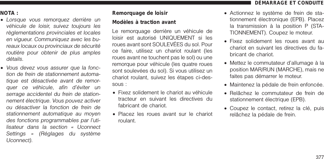 NOTA :•Lorsque vous remorquez derrière unvéhicule de loisir, suivez toujours lesrèglementations provinciales et localesen vigueur. Communiquez avec les bu-reaux locaux ou provinciaux de sécuritéroutière pour obtenir de plus amplesdétails.•Vous devez vous assurer que la fonc-tion de frein de stationnement automa-tique est désactivée avant de remor-quer ce véhicule, afin d’éviter unserrage accidentel du frein de station-nement électrique. Vous pouvez activerou désactiver la fonction de frein destationnement automatique au moyendes fonctions programmables par l’uti-lisateur dans la section « UconnectSettings » (Réglages du systèmeUconnect).Remorquage de loisirModèles à traction avantLe remorquage derrière un véhicule deloisir est autorisé UNIQUEMENT si lesroues avant sont SOULEVÉES du sol. Pource faire, utilisez un chariot roulant (lesroues avant ne touchent pas le sol) ou uneremorque pour véhicule (les quatre rouessont soulevées du sol). Si vous utilisez unchariot roulant, suivez les étapes ci-des-sous :•Fixez solidement le chariot au véhiculetracteur en suivant les directives dufabricant de chariot.•Placez les roues avant sur le chariotroulant.•Actionnez le système de frein de sta-tionnement électronique (EPB). Placezla transmission à la position P (STA-TIONNEMENT). Coupez le moteur.•Fixez solidement les roues avant auchariot en suivant les directives du fa-bricant de chariot.•Mettez le commutateur d’allumage à laposition MAR/RUN (MARCHE), mais nefaites pas démarrer le moteur.•Maintenez la pédale de frein enfoncée.•Relâchez le commutateur de frein destationnement électrique (EPB).•Coupez le contact, retirez la clé, puisrelâchez la pédale de frein.DÉMARRAGE ET CONDUITE377