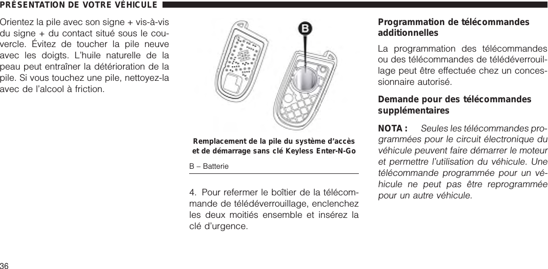 Orientez la pile avec son signe + vis-à-visdu signe + du contact situé sous le cou-vercle. Évitez de toucher la pile neuveavec les doigts. L’huile naturelle de lapeau peut entraîner la détérioration de lapile. Si vous touchez une pile, nettoyez-laavec de l’alcool à friction.4. Pour refermer le boîtier de la télécom-mande de télédéverrouillage, enclenchezles deux moitiés ensemble et insérez laclé d’urgence.Programmation de télécommandesadditionnellesLa programmation des télécommandesou des télécommandes de télédéverrouil-lage peut être effectuée chez un conces-sionnaire autorisé.Demande pour des télécommandessupplémentairesNOTA :Seules les télécommandes pro-grammées pour le circuit électronique duvéhicule peuvent faire démarrer le moteuret permettre l’utilisation du véhicule. Unetélécommande programmée pour un vé-hicule ne peut pas être reprogramméepour un autre véhicule.Remplacement de la pile du système d’accèset de démarrage sans clé Keyless Enter-N-GoB – BatteriePRÉSENTATION DE VOTRE VÉHICULE36