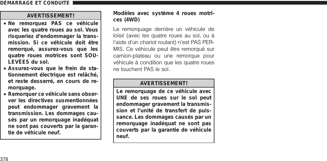 AVERTISSEMENT!•Ne remorquez PAS ce véhiculeavec les quatre roues au sol. Vousrisqueriez d’endommager la trans-mission. Si ce véhicule doit êtreremorqué, assurez-vous que lesquatre roues motrices sont SOU-LEVÉES du sol.•Assurez-vous que le frein de sta-tionnement électrique est relâché,et reste desserré, en cours de re-morquage.•Remorquer ce véhicule sans obser-ver les directives susmentionnéespeut endommager gravement latransmission. Les dommages cau-sés par un remorquage inadéquatne sont pas couverts par la garan-tie de véhicule neuf.Modèles avec système 4 roues motri-ces (4WD)Le remorquage derrière un véhicule deloisir (avec les quatre roues au sol, ou àl’aide d’un chariot roulant) n’est PAS PER-MIS. Ce véhicule peut être remorqué surcamion-plateau ou une remorque pourvéhicule à condition que les quatre rouesne touchent PAS le sol.AVERTISSEMENT!Le remorquage de ce véhicule avecUNE de ses roues sur le sol peutendommager gravement la transmis-sion et l’unité de transfert de puis-sance. Les dommages causés par unremorquage inadéquat ne sont pascouverts par la garantie de véhiculeneuf.DÉMARRAGE ET CONDUITE378