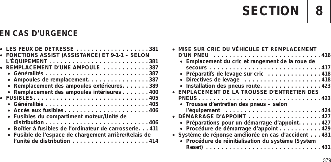 8SECTIONEN CAS D’URGENCE•LES FEUX DE DÉTRESSE ...................381•FONCTIONS ASSIST (ASSISTANCE) ET 9-1-1 – SELONL’ÉQUIPEMENT ..........................381•REMPLACEMENT D’UNE AMPOULE ............387•Généralités ...........................387•Ampoules de remplacement................387•Remplacement des ampoules extérieures.......389•Remplacement des ampoules intérieures .......400•FUSIBLES..............................405•Généralités ...........................405•Accès aux fusibles......................406•Fusibles du compartiment moteur/Unité dedistribution ...........................406•Boîtier à fusibles de l’ordinateur de carrosserie. . . 411•Fusible de l’espace de chargement arrière/Relais del’unité de distribution ....................414•MISE SUR CRIC DU VÉHICULE ET REMPLACEMENTD’UN PNEU ............................416•Emplacement du cric et rangement de la roue desecours .............................417•Préparatifs de levage sur cric ..............418•Directives de levage ....................418•Installation des pneus route................423•EMPLACEMENT DE LA TROUSSE D’ENTRETIEN DESPNEUS ................................423•Trousse d’entretien des pneus – selonl’équipement .........................424•DÉMARRAGE D’APPOINT ...................427•Préparations pour un démarrage d’appoint......427•Procédure de démarrage d’appoint ...........429•Système de réponse améliorée en cas d’accident . . . 431•Procédure de réinitialisation du système (SystemReset) ..............................431379