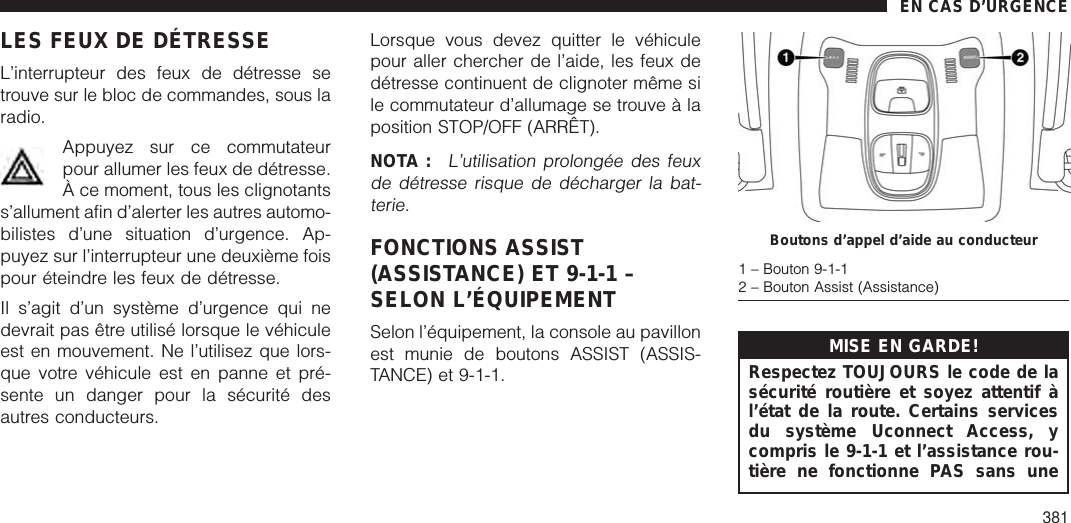 LES FEUX DE DÉTRESSEL’interrupteur des feux de détresse setrouve sur le bloc de commandes, sous laradio.Appuyez sur ce commutateurpour allumer les feux de détresse.À ce moment, tous les clignotantss’allument afin d’alerter les autres automo-bilistes d’une situation d’urgence. Ap-puyez sur l’interrupteur une deuxième foispour éteindre les feux de détresse.Il s’agit d’un système d’urgence qui nedevrait pas être utilisé lorsque le véhiculeest en mouvement. Ne l’utilisez que lors-que votre véhicule est en panne et pré-sente un danger pour la sécurité desautres conducteurs.Lorsque vous devez quitter le véhiculepour aller chercher de l’aide, les feux dedétresse continuent de clignoter même sile commutateur d’allumage se trouve à laposition STOP/OFF (ARRÊT).NOTA :L’utilisation prolongée des feuxde détresse risque de décharger la bat-terie.FONCTIONS ASSIST(ASSISTANCE) ET 9-1-1 –SELON L’ÉQUIPEMENTSelon l’équipement, la console au pavillonest munie de boutons ASSIST (ASSIS-TANCE) et 9-1-1.MISE EN GARDE!Respectez TOUJOURS le code de lasécurité routière et soyez attentif àl’état de la route. Certains servicesdu système Uconnect Access, ycompris le 9-1-1 et l’assistance rou-tière ne fonctionne PAS sans uneBoutons d’appel d’aide au conducteur1 – Bouton 9-1-12 – Bouton Assist (Assistance)EN CAS D’URGENCE381