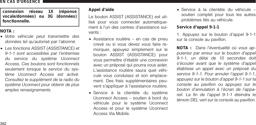 connexion réseau 1X (réponsevocale/données) ou 3G (données)fonctionnelle.NOTA :•Votre véhicule peut transmettre desdonnées tel qu’autorisé par l’abonné.•Les fonctions ASSIST (ASSISTANCE) et9-1-1 sont accessibles par l’entremisedu service du système UconnectAccess. Ces boutons sont fonctionnelsseulement lorsque le service du sys-tème Uconnect Access est activé.Consultez le supplément de la radio dusystème Uconnect pour obtenir de plusamples renseignements.Appel d’aideLe bouton ASSIST (ASSISTANCE) est uti-lisé pour vous connecter automatique-ment à l’un des centres d’assistance sui-vants :•Assistance routière – en cas de pneucrevé ou si vous devez vous faire re-morquer, appuyez simplement sur lebouton ASSIST (ASSISTANCE) pourvous permettre d’établir une connexionavec un préposé qui pourra vous aider.L’assistance routière saura quel véhi-cule vous conduisez et son emplace-ment. Des frais supplémentaires peu-vent s’appliquer à l’assistance routière.•Service à la clientèle du systèmeUconnect Access – soutien à bord duvéhicule pour le système UconnectAccess et pour le système UconnectAccess Via Mobile.•Service à la clientèle du véhicule –soutien complet pour tous les autresproblèmes liés au véhicule.Service d’appel 9-1-11. Appuyez sur le bouton d’appel 9-1-1sur la console au pavillon.NOTA :Dans l’éventualité où vous ap-puieriez par erreur sur le bouton d’appel9-1-1, un délai de 10 secondes doits’écouler avant que le système d’appelétablisse un appel avec un préposé duservice 9-1-1. Pour annuler l’appel 9-1-1,appuyez sur le bouton d’appel 9-1-1 sur laconsole au pavillon ou appuyez sur lebouton d’annulation à l’écran de l’appa-reil. La fin de l’appel 9-1-1 éteindra letémoin DEL vert sur la console au pavillon.EN CAS D’URGENCE382