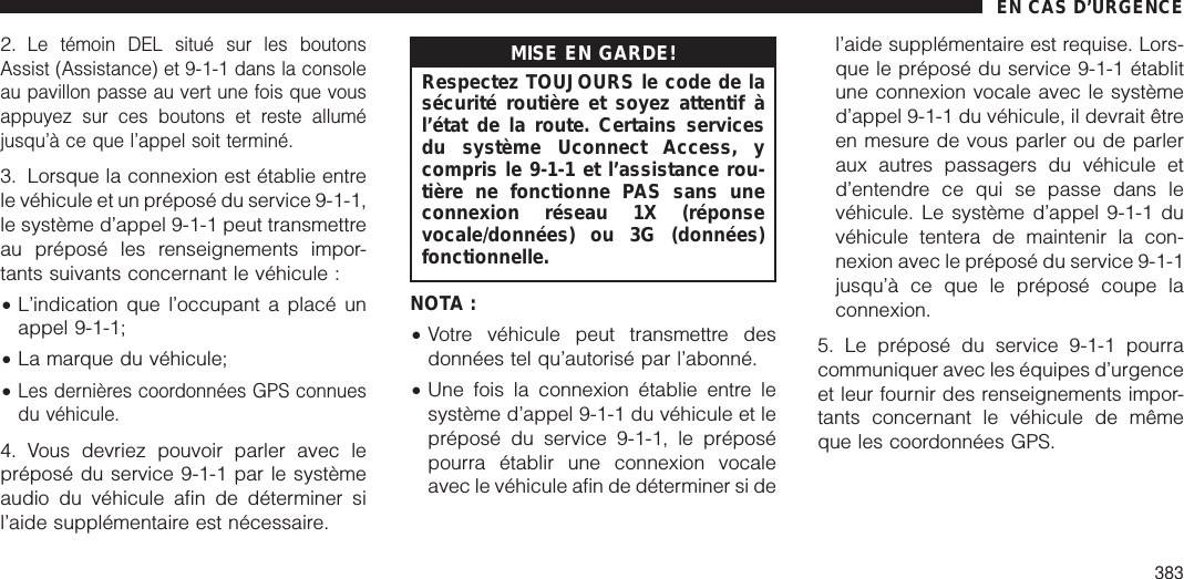 2.Le témoin DEL situé sur les boutonsAssist (Assistance) et 9-1-1 dans la consoleau pavillon passe au vert une fois que vousappuyez sur ces boutons et reste alluméjusqu’à ce que l’appel soit terminé.3. Lorsque la connexion est établie entrele véhicule et un préposé du service 9-1-1,le système d’appel 9-1-1 peut transmettreau préposé les renseignements impor-tants suivants concernant le véhicule :•L’indication que l’occupant a placé unappel 9-1-1;•La marque du véhicule;•Les dernières coordonnées GPS connuesdu véhicule.4. Vous devriez pouvoir parler avec lepréposé du service 9-1-1 par le systèmeaudio du véhicule afin de déterminer sil’aide supplémentaire est nécessaire.MISE EN GARDE!Respectez TOUJOURS le code de lasécurité routière et soyez attentif àl’état de la route. Certains servicesdu système Uconnect Access, ycompris le 9-1-1 et l’assistance rou-tière ne fonctionne PAS sans uneconnexion réseau 1X (réponsevocale/données) ou 3G (données)fonctionnelle.NOTA :•Votre véhicule peut transmettre desdonnées tel qu’autorisé par l’abonné.•Une fois la connexion établie entre lesystème d’appel 9-1-1 du véhicule et lepréposé du service 9-1-1, le préposépourra établir une connexion vocaleavec le véhicule afin de déterminer si del’aide supplémentaire est requise. Lors-que le préposé du service 9-1-1 établitune connexion vocale avec le systèmed’appel 9-1-1 du véhicule, il devrait êtreen mesure de vous parler ou de parleraux autres passagers du véhicule etd’entendre ce qui se passe dans levéhicule. Le système d’appel 9-1-1 duvéhicule tentera de maintenir la con-nexion avec le préposé du service 9-1-1jusqu’à ce que le préposé coupe laconnexion.5. Le préposé du service 9-1-1 pourracommuniquer avec les équipes d’urgenceet leur fournir des renseignements impor-tants concernant le véhicule de mêmeque les coordonnées GPS.EN CAS D’URGENCE383